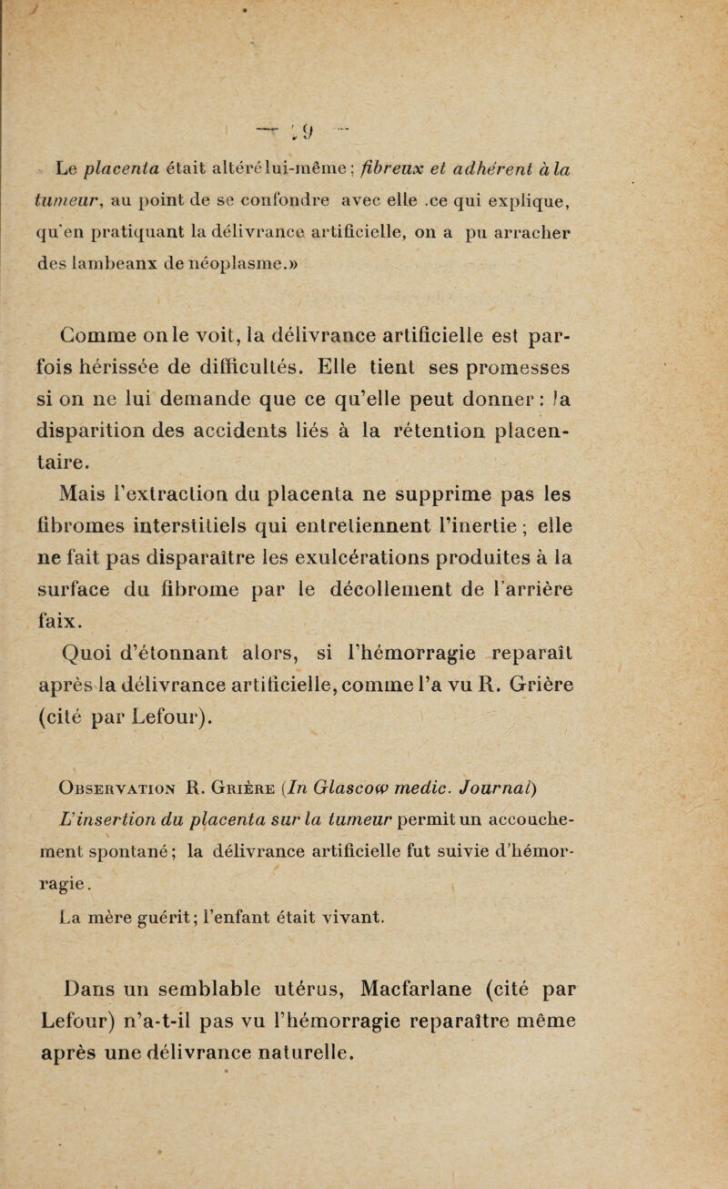 Le placenta était altéré lui-même ; fibreux et adhérent à la tumeur, au point de se confondre avec elle .ce qui explique, qu'en pratiquant la délivrance artificielle, on a pu arracher des lambeanx de néoplasme.» Comme on le voit, la délivrance artificielle est par¬ fois hérissée de difficultés. Elle tient ses promesses si on ne lui demande que ce qu’elle peut donner: la disparition des accidents liés à la rétention placen¬ taire. Mais l’extraction du placenta ne supprime pas les fibromes interstitiels qui entretiennent l’inertie ; elle ne fait pas disparaître les exulcérations produites à la surface du fibrome par le décollement de barrière faix. Quoi d’étonnant alors, si l’hémorragie reparaît après la délivrance artificielle, comme l’a vu R. Grière (cité par Lefour). Observation R. Grière (In Glascow medic. Journal) Linsertion du placenta sur la tumeur permit un accouche¬ ment spontané ; la délivrance artificielle fut suivie d'hémor¬ ragie . La mère guérit; l’enfant était vivant. Dans un semblable utérus, Macfarlane (cité par Lefour) n’a-t-il pas vu l’hémorragie reparaître même après une délivrance naturelle.