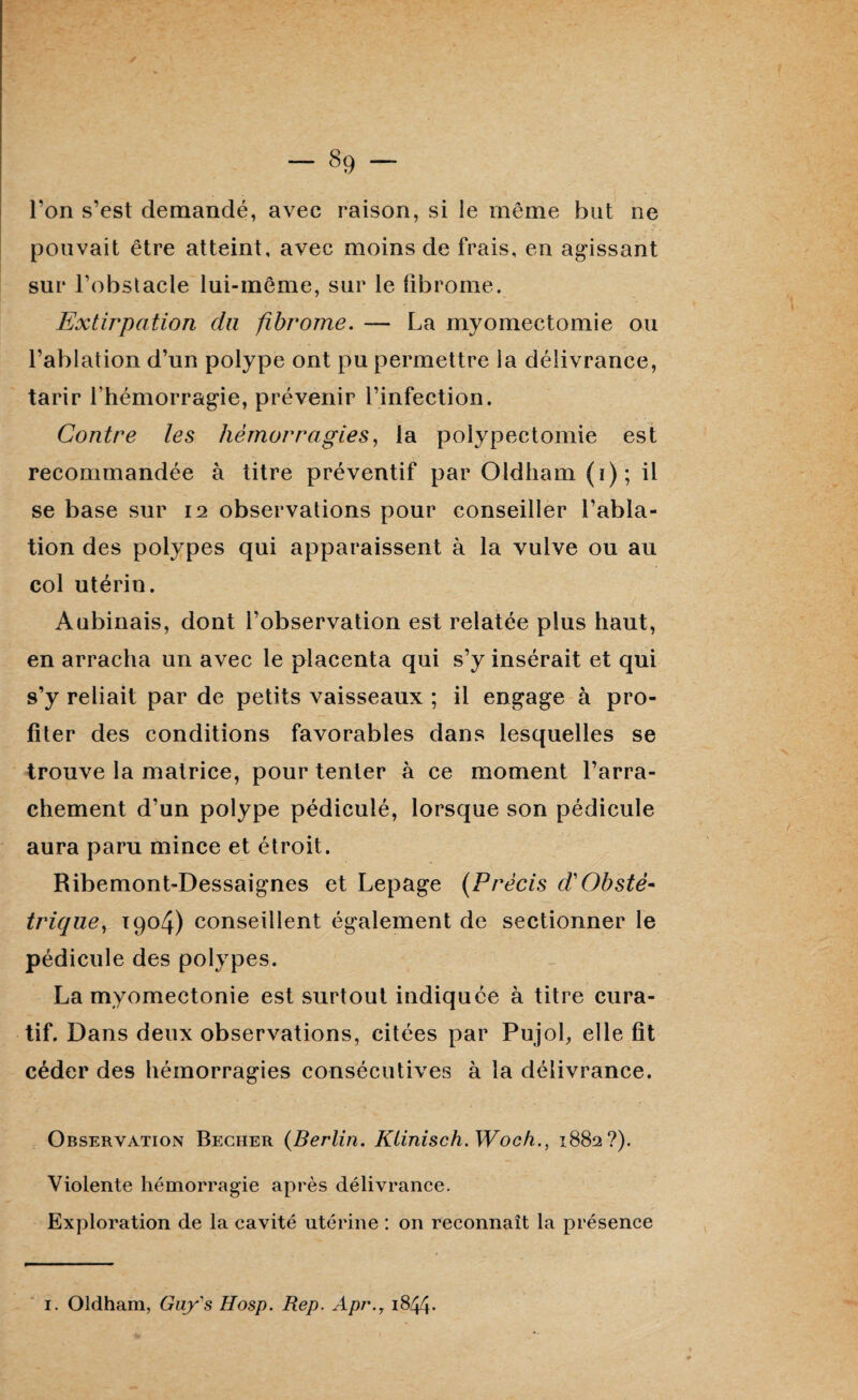 l’on s’est demandé, avec raison, si le même but ne pouvait être atteint, avec moins de frais, en agissant sur l’obstacle lui-même, sur le fibrome. Extirpation du fibrome. — La myomectomie ou l’ablation d’un polype ont pu permettre la délivrance, tarir l’hémorragie, prévenir l’infection. Contre les hémorragies, la polypectomie est recommandée à titre préventif par Oldham (i); il se base sur 12 observations pour conseiller l’abla¬ tion des polypes qui apparaissent à la vulve ou au col utérin. Aubinais, dont l’observation est relatée plus haut, en arracha un avec le placenta qui s’y insérait et qui s’y reliait par de petits vaisseaux ; il engage à pro¬ fiter des conditions favorables dans lesquelles se trouve la matrice, pour tenter à ce moment l’arra¬ chement d’un polype pédiculé, lorsque son pédicule aura paru mince et étroit. Ribemont-Dessaignes et Lepage (Précis d'Obsté¬ trique, 1904) conseillent également de sectionner le pédicule des polypes. La myomectonie est surtout indiquée à titre cura¬ tif. Dans deux observations, citées par Pujol, elle fit céder des hémorragies consécutives à la délivrance. Observation Becher (Berlin. Klinisch.Wocfi., 1882?). Violente hémorragie après délivrance. Exploration de la cavité utérine : on reconnaît la présence 1. Oldham, Guy s Hosp. Rep. Api\7 1844*