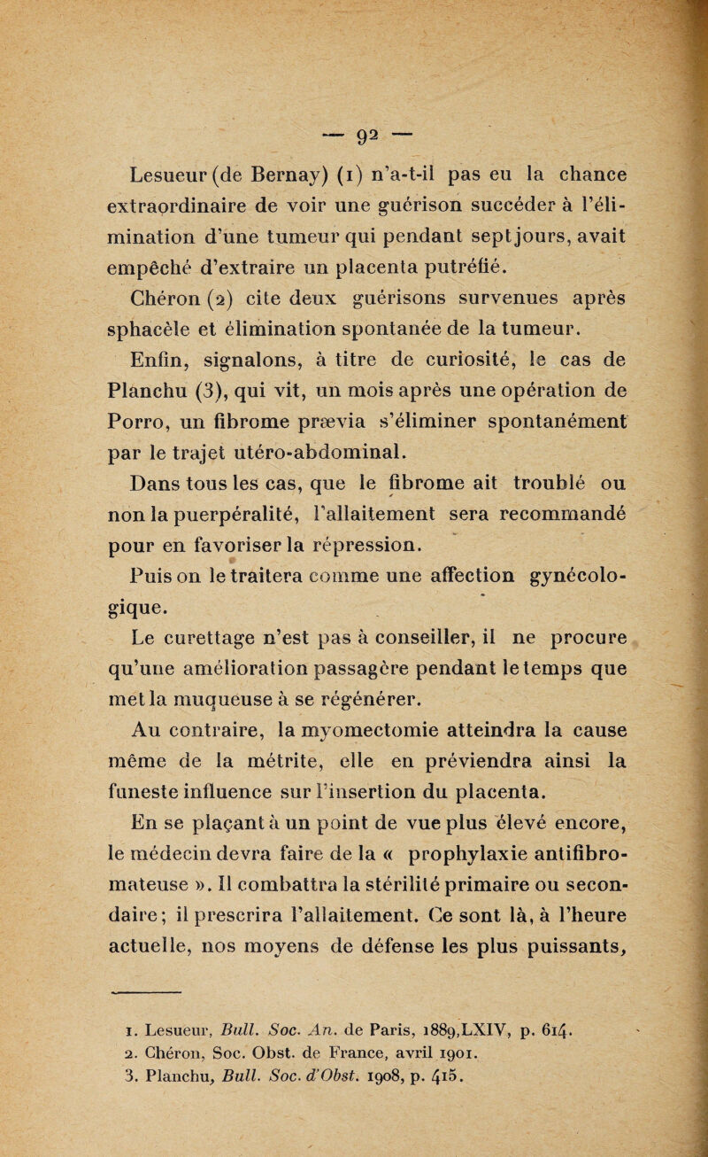 — 91 2 3 ~“ Lesueur (de Bernay) (i) n’a-t-ii pas eu la chance extraordinaire de voir une guérison succéder à l’éli¬ mination d’une tumeur qui pendant sept jours, avait empêché d’extraire un placenta putréfié. Chéron (2) cite deux guérisons survenues après sphacèle et élimination spontanée de la tumeur. Enfin, signalons, à titre de curiosité, le cas de Planchu (3), qui vit, un mois après une opération de Porro, un fibrome prævia s’éliminer spontanément par le trajet utéro-abdominal. Dans tous les cas, que le fibrome ait troublé ou non la puerpéralité, rallaitement sera recommandé pour en favoriser la répression. Puis on le traitera comme une affection gynécolo¬ gique. Le curettage n’est pas à conseiller, il ne procure qu’une amélioration passagère pendant le temps que met la muqueuse à se régénérer. Au contraire, la myomectomie atteindra la cause même de la métrite, elle en préviendra ainsi la funeste influence sur l’insertion du placenta. En se plaçant à un point de vue plus élevé encore, le médecin devra faire de la « prophylaxie antifïbro- mateuse ». Il combattra la stérilité primaire ou secon¬ daire; il prescrira l’allaitement. Ce sont là, à l’heure actuelle, nos moyens de défense les plus puissants, 1. Lesueur, Bull. Soc. An. de Paris, i889,LXIV, p. 614. 2. Chéron, Soc. Obst. de France, avril 1901. 3. Planchu, Bull. Soc. d’Obst. 1908, p. /p5.