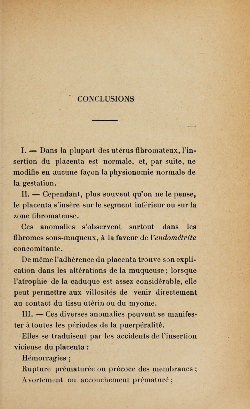 CONCLUSIONS I. — Dans la plupart des utérus fibromateux, l’in¬ sertion du placenta est normale, et, par suite, ne modifie en aucune façon la physionomie normale de la gestation. IL — Cependant, plus souvent qu’on ne le pense, le placenta s'insère sur le segment inférieur ou sur la zone fibromateuse. Ces anomalies s’observent surtout dans les fibromes sous-muqueux, à la faveur de Y endométrite concomitante. De même l’adhérence du placenta trouve son expli¬ cation dans les altérations de la muqueuse ; lorsque l’atrophie de la caduque est assez considérable, elle peut permettre aux villosités de venir directement au contact du tissu utérin ou du myome. III. — Ces diverses anomalies peuvent se manifes¬ ter à toutes les périodes de la puerpéralité. Elles se traduisent par les accidents de l’insertion vicieuse du placenta : Hémorragies ; Rupture prématurée ou précoce des membranes ; Avortement ou accouchement prématuré ;