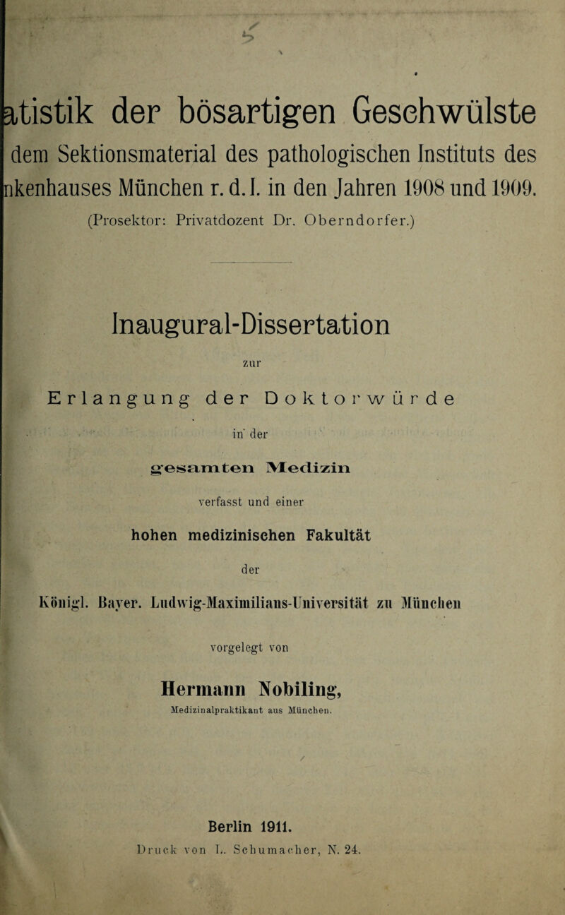 atistik der bösartigen Geschwülste dem Sektionsmaterial des pathologischen Instituts des nkenhauses München r. d.I. in den Jahren 1908 und 1909. (Prosektor: Privatdozent Dr. Oberndorfer.) Inaugural-Dissertation zur Erlangung der Doktorwürde in der oesamten Medizin verfasst und einer hohen medizinischen Fakultät der König!. Bayer. Ludwig-Maximilians-Universität zu München vorgelegt von Hermann Nobiling, Medizinalpraktikant aus München. V Berlin 1911. Druck von L. Schumacher, N. 24.