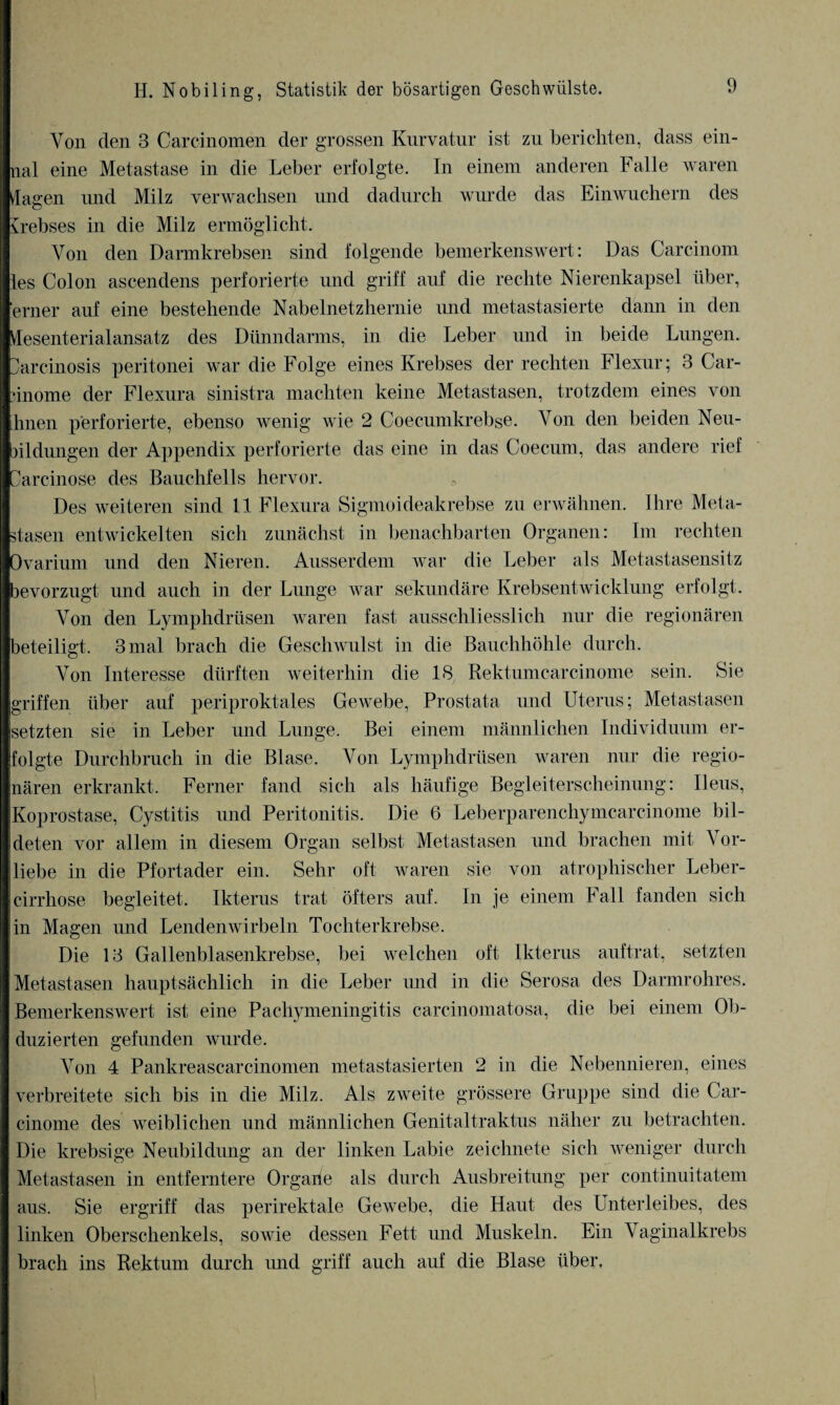Von den 3 Carcinomen der grossen Kurvatur ist zu berichten, dass ein- nal eine Metastase in die Leber erfolgte. In einem anderen Falle waren dagen imd Milz verwachsen und dadurch wurde das Einwuchern des Krebses in die Milz ermöglicht. Von den Darmkrebsen sind folgende bemerkenswert: Das Carcinom les Colon ascendens perforierte und griff auf die rechte Nierenkapsel über, erner auf eine bestehende Nabelnetzhernie und metastasierte dann in den desenterialansatz des Dünndarms, in die Leber und in beide Lungen. Darcinosis peritonei war die Folge eines Krebses der rechten Flexur; 3 Car- ünome der Flexura sinistra machten keine Metastasen, trotzdem eines von hnen perforierte, ebenso wenig wie 2 Coecumkrebse. Von den beiden Neu¬ bildungen der Appendix perforierte das eine in das Coecum, das andere rief Carcinose des Bauchfells hervor. Des weiteren sind 11 Flexura Sigmoideakrebse zu erwähnen. Ihre Meta¬ stasen entwickelten sich zunächst in benachbarten Organen: Im rechten Ovarium und den Nieren. Ausserdem war die Leber als Metastasensitz bevorzugt und auch in der Lunge war sekundäre Krebsentwicklung erfolgt. Von den Lymphdrüsen waren fast ausschliesslich nur die regionären beteiligt. 3 mal brach die Geschwulst in die Bauchhöhle durch. Von Interesse dürften weiterhin die 18 Rektumcarcinome sein. Sie griffen über auf periproktales Gewebe, Prostata und Uterus; Metastasen setzten sie in Leber und Lunge. Bei einem männlichen Individuum er¬ folgte Durchbruch in die Blase. Von Lymphdrüsen waren nur die regio¬ nären erkrankt. Ferner fand sich als häufige Begleiterscheinung: Ileus, Koprostase, Cystitis und Peritonitis. Die 6 Leberparenchymcarcinome bil¬ deten vor allem in diesem Organ selbst Metastasen und brachen mit Vor¬ liebe in die Pfortader ein. Sehr oft waren sie von atrophischer Leber- cirrhose begleitet. Ikterus trat öfters auf. In je einem Fall fanden sich in Magen und Lendenwirbeln Tochterkrebse. Die 13 Gallenblasenkrebse, bei welchen oft Ikterus auftrat, setzten Metastasen hauptsächlich in die Leber und in die Serosa des Darmrohres. Bemerkenswert ist eine Pachymeningitis carcinomatosa, die bei einem Ob¬ duzierten gefunden wurde. Von 4 Pankreascarcinomen metastasierten 2 in die Nebennieren, eines verbreitete sich bis in die Milz. Als zweite grössere Gruppe sind die Car- cinome des weiblichen und männlichen Genitaltraktus näher zu betrachten. Die krebsige Neubildung an der linken Labie zeichnete sich weniger durch Metastasen in entferntere Organe als durch Ausbreitung per continuitatem aus. Sie ergriff das perirektale Gewebe, die Haut des Unterleibes, des linken Oberschenkels, sowie dessen Fett und Muskeln. Ein Vaginalkrebs brach ins Rektum durch und griff auch auf die Blase über.