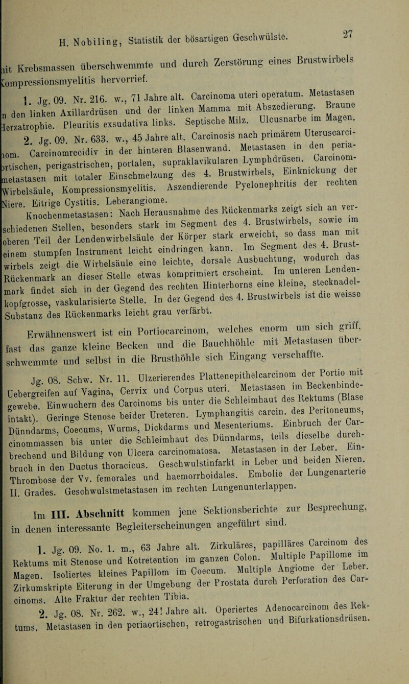 lit Krebsmassen überschwemmte und durch Zerstörung eines Brustwirbels Compressionsmyelitis hervorrief. t t- 09 Nr 216. w., 71 Jahre alt. Carcinoma uteri operatum. Metastasen „ den linken Axillardrüsen und der linken Mamma mit Abszedierung. Braune ierzatrophU. Pleuritis exsudativa links. Septische Milz. Dlcusnarbe >m Magen. 9 Ter 09 Nr. 633. w., 45 Jahre alt. Carcinosis nach primärem Uteruscaici- ,om. carci'nomrecidiv in der hinteren Blasenwand. Metastasen in Po¬ etischen perigastrischen, portalen, supraklavikulären Lymphdrusen. Caicino netise’n mü totaler Einschmelzung des 4. Brustwirbels Emknickung er Wirbelsäule, Kompressionsmyelitis. Aszendierende Pyelonephritis der rech Gpvp Eitrio-e Cvstitis. Leberangiome. . 'Knochenmetastasen: Nach Herausnahme des Rückenmarks zeigt sich an v - ächiedenen Stellen, besonders stark im Segment des 4. Brustwirbels, sowie im heran Ted der Lendenwirbelsäule der Körper stark erweicht, so dass man m t inem stumpfen Instrument leicht eindringen kann. Im Segment des 4. Brust- Wirbels zeigt die Wirbelsäule eine leichte, dorsale Ausbuchtung, wodurch das Rückenmark an dieser Stelle etwas komprimiert erscheint. Imi unteien Len, en mark findet sich in der Gegend des rechten Hinterhorns eine kleine, steeknadel- kepfgrosse, vaskularisierte Stelle. In der Gegend des 4. Brustwirbels ist die weisse Substanz des Rückenmarks leicht grau verfärbt. Erwähnenswert ist ein Portiocarcinom, welches enorm um sich griff, fast das ganze kleine Becken und die Bauchhöhle mit Metastasen u ber- schwemmte und selbst in die Brusthöhle sich Eingang verschaffte. 08. Schw. Nr. 11. Ulzerierendes Plattenepithelcarcinom der Portio mit Uebercreifen auf Vagina, Cervix und Corpus uteri. Metastasen im Beekenbin e- crewebe Einwuchern des Caroinoms bis unter die Schleimhaut des Rektums (Blase intakt) Geringe Stenose beider Ureteren. Lymphangitis carcin^des Peritoneums, Dünndarms, C^ecums, Wurms, Dickdarms und Mesenteriums cinommassen bis unter die Schleimhaut des Dünndarms, teds dieselbe durch^ brechend und Bildung von Ulcera carcinomatosa. Metastasen in de. Le . bnich in den Ductus thoracicus. Geschwulstinfarkt in Leber und beiden Nieren Thrombose der Vv. femorales und haemorrhoidales. Embolie der Lungenartei II. Grades. Geschwulstmetastasen im rechten Lungenunterlappen. Im III. Abschnitt kommen jene Sektionsberichte zur Besprechung, in denen interessante Begleiterscheinungen angeführt sind. 1. Jg. 09. No. 1. m., 63 Jahre alt. Zirkuläres, papilläres Carcinom des Rektums mit Stenose und Kotretention im ganzen Colon. Multiple Papillome im “ Isoliertes kleines Papiilom im Coecum. Multiple Angiome der Leber. Zirkumskripte Eiterung in der Umgebung der Prostata durch Peifoia lon es cinoms. Alte Fraktur der rechten 1 ibia. 2 J<r 08. Nr. 262. w„ 24! Jahre alt. Operiertes Adenocarcinom des Rek¬ tums. Metastasen in den periaortischen, retrogastrischen und Bifurkationsdiusen.