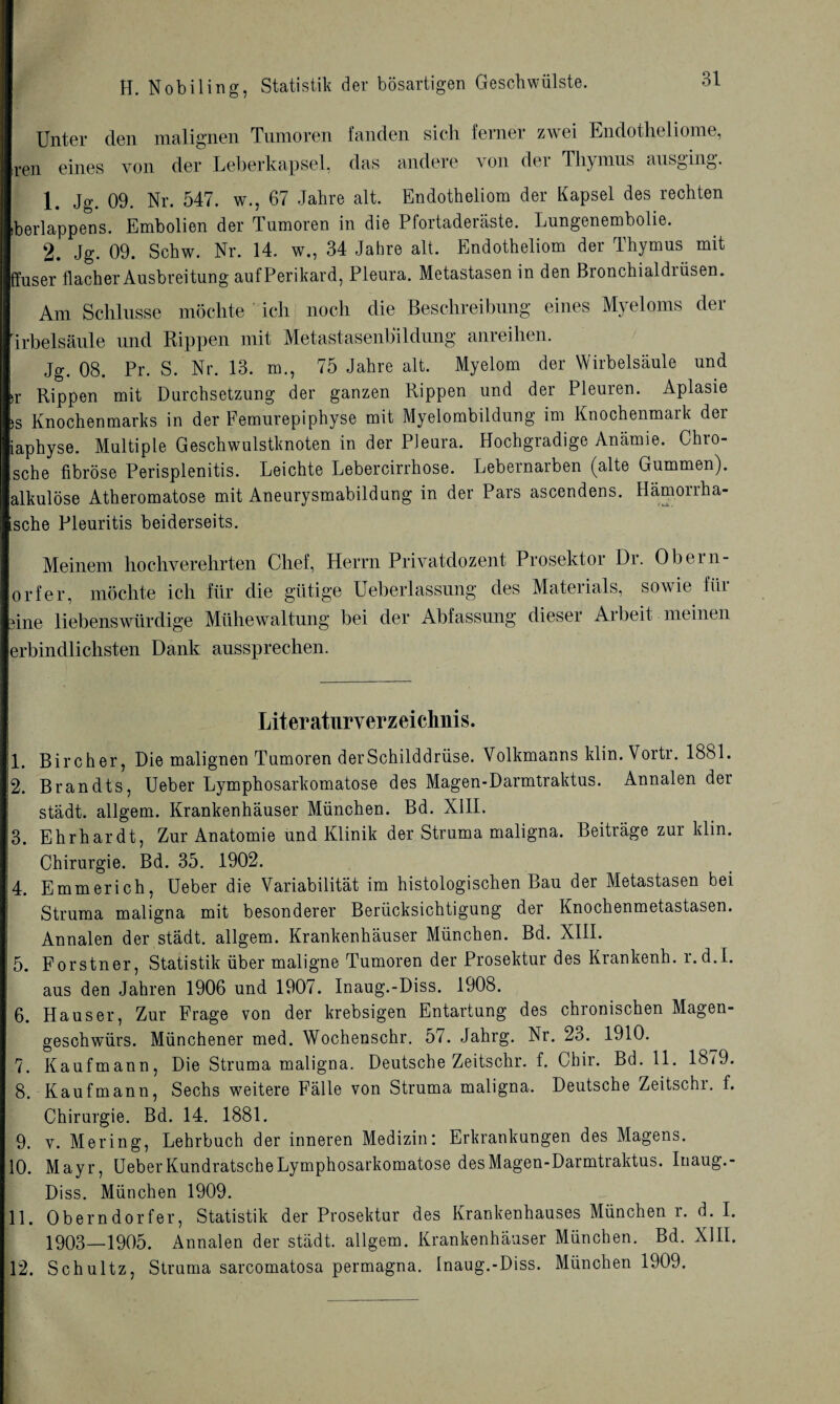 Unter den malignen Tumoren fanden sich ferner zwei Endotheliome, ren eines von der Leberkapsel, das andere von der Thymus ausging. 1. Jg. 09. Nr. 547. w., 67 Jahre alt. Endotheliom der Kapsel des rechten iberlappens. Embolien der Tumoren in die Pfortaderäste. Lungenembolie. 2. Jg. 09. Schw. Nr. 14. w., 34 Jahre alt. Endotheliom der Thymus mit ffuser flacher Ausbreitung aufPerikard, Pleura. Metastasen in den Bronchialdrüsen. Am Schlüsse möchte ich noch die Beschreibung eines Myeloms der irbelsäule und Rippen mit Metastasenbildung anreihen. Jg. 08. Pr. S. Nr. 13. m., 75 Jahre alt. Myelom der Wirbelsäule und >r Rippen mit Durchsetzung der ganzen Rippen und der Pleuren. Aplasie )S Knochenmarks in der Femurepiphyse mit Myelombildung im Knochenmaik dei iaphyse. Multiple Geschwulstknoten in der Pleura. Hochgradige Anämie. Chro- sche fibröse Perisplenitis. Leichte Lebercirrhose. Lebernarben (alte Gummen), alkulöse Atheromatose mit Aneurysmabildung in der Pars ascendens. Hämorrha- ische Pleuritis beiderseits. Meinem hochverehrten Chef, Herrn Privatdozent Prosektoi Di. Obern- orfer, möchte ich für die gütige Ueberlassung des Materials, sowie für üne liebenswürdige Mühewaltung bei der Abfassung dieser Aibeit meinen erbindlichsten Dank aussprechen. Literaturverzeichnis. I. Bircher, Die malignen Tumoren derSchilddrüse. Volkmanns klin. Vortr. 1881. k. Brandts, Ueber Lymphosarkomatose des Magen-Darmtraktus. Annalen der städt. allgem. Krankenhäuser München. Bd. XIII. 3. Ehrhardt, Zur Anatomie und Klinik der Struma maligna. Beiträge zur klm. Chirurgie. Bd. 35. 1902. 4. Emmerich, Ueber die Variabilität im histologischen Bau der Metastasen bei Struma maligna mit besonderer Berücksichtigung der Knochenmetastasen. Annalen der städt. allgem. Krankenhäuser München. Bd. XIII. 5. Forstner, Statistik über maligne Tumoren der Prosektur des Krankenh. l.d.L aus den Jahren 1906 und 1907. Inaug.-Diss. 1908. 6. Hauser, Zur Frage von der krebsigen Entartung des chronischen Magen¬ geschwürs. Münchener med. Wochenschr. 57. Jahrg. Nr. 23. 1910. 7. Kaufmann, Die Struma maligna. Deutsche Zeitschr. f. Chir. Bd. 11. 1879. 8. Kaufmann, Sechs weitere Fälle von Struma maligna. Deutsche Zeitschr. f. Chirurgie. Bd. 14. 1881. 9. v. Mer in g, Lehrbuch der inneren Medizin: Erkrankungen des Magens. 10. Mayr, Ueber Kundratsche Lymphosarkomatose des Magen-Darmtraktus. Inaug.- Diss. München 1909. II. Oberndorfer, Statistik der Prosektur des Krankenhauses München r. d. I. 1903—1905. Annalen der städt. allgem. Krankenhäuser München. Bd. XIII. 12. Schultz, Struma sarcomatosa permagna. Inaug.-Diss. München 1909.