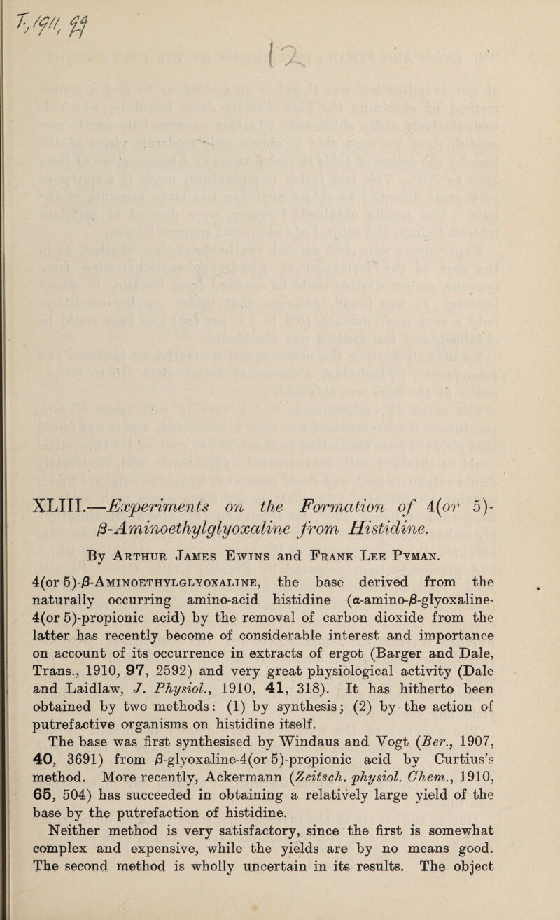 XLIII.—Experiments on the Formcitio7i of 4(or 5)- /3-Aminoethylglyoxaline from Histidine. By Arthur James Ewins and Frank Lee Pyman. 4(or 5)-/3-Aminoethylglyoxaline, the base derived from the naturally occurring amino-acid histidine (a-amino-/3-glyoxaline- 4(or 5)-propionic acid) by the removal of carbon dioxide from the latter has recently become of considerable interest and importance on account of its occurrence in extracts of ergot (Barger and Dale, Trans., 1910, 97, 2592) and very great physiological activity (Dale and Laidlaw, J. Physiol., 1910, 41, 318). It has hitherto been obtained by two methods: (1) by synthesis; (2) by the action of putrefactive organisms on histidine itself. The base was first synthesised by Windaus and Yogt (Ber., 1907, 40, 3691) from /3-glyoxaline-4(or 5)-propionic acid by Curtius’s method. More recently, Ackermann (Zeitsch. physiol. Ghem., 1910, 65, 504) has succeeded in obtaining a relatively large yield of the base by the putrefaction of histidine. Neither method is very satisfactory, since the first is somewhat complex and expensive, while the yields are by no means good. The second method is wholly uncertain in its results. The object