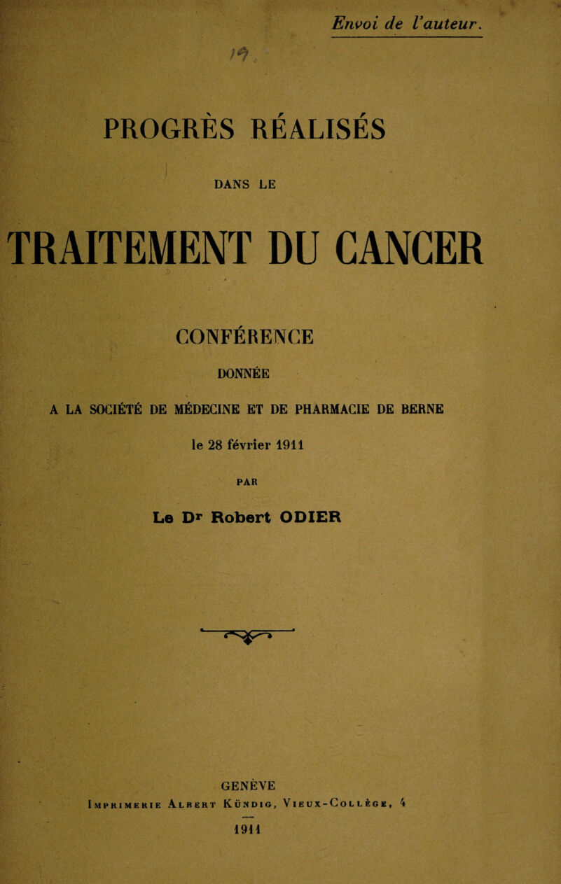 PROGRÈS RÉALISÉS ! DANS LE TRAITEMENT DU CANCER j> CONFÉRENCE DONNÉE A LA SOCIÉTÉ DE MÉDECINE ET DE PHARMACIE DE BERNE le 28 février 1911 PAR Le Dr Robert ODIER fit A*â . • . • ■ . - ■ ‘SP'* ■ GENÈVE Imprimerie Albert Kundig, Vieux-Collège, 4 1911