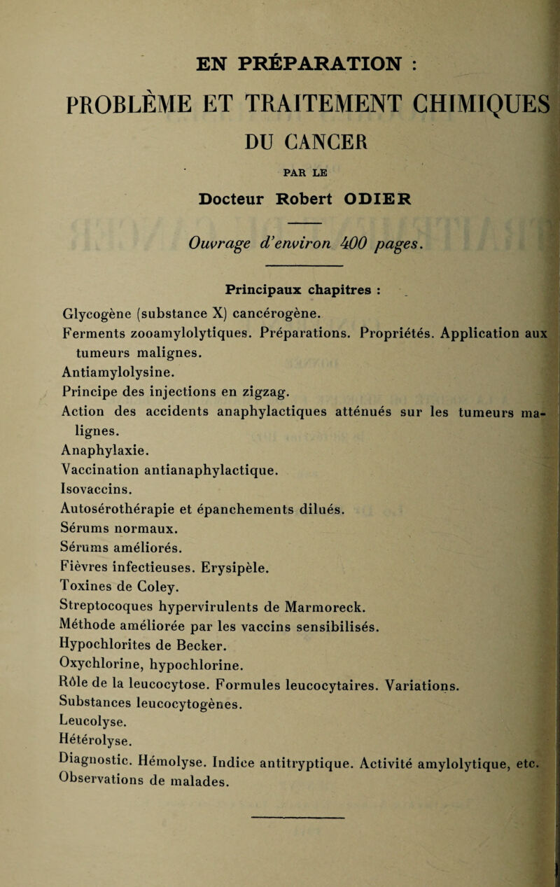 EN PRÉPARATION : PROBLÈME ET TRAITEMENT CHIMIQUES DU CANCER PAR LE Docteur Robert ODIER Ouvrage d'environ 400 pages. Principaux chapitres : Glycogène (substance X) cancérogène. Ferments zooamylolytiques. Préparations. Propriétés. Application aux tumeurs malignes. Antiamylolysine. Principe des injections en zigzag. Action des accidents anaphylactiques atténués sur les tumeurs ma¬ lignes. Anaphylaxie. Vaccination antianaphylactique. Isovaccins. Autosérothérapie et épanchements dilués. Sérums normaux. Sérums améliorés. Fièvres infectieuses. Erysipèle. Toxines de Coley. Streptocoques hypervirulents de Marmoreck. Méthode améliorée par les vaccins sensibilisés. Hypochlorites de Becker. Oxychlorine, hypochlorine. Rôle de la leucocytose. Formules leucocytaires. Variations. Substances leucocytogènes. Leucolyse. Hétérolyse. Diagnostic. Hémolyse. Indice antitryptique. Activité amylolytique, etc. Observations de malades.