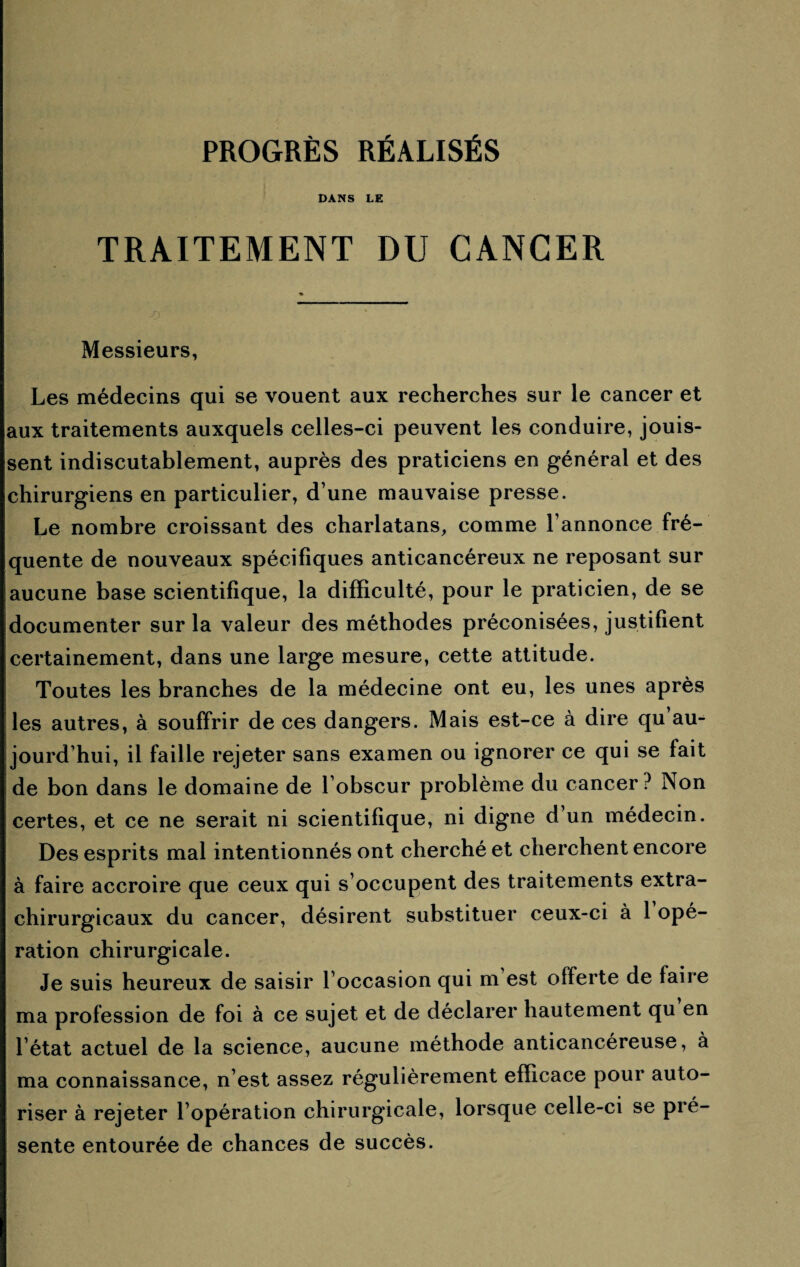 DANS LE TRAITEMENT DU CANCER Messieurs, Les médecins qui se vouent aux recherches sur le cancer et aux traitements auxquels celles-ci peuvent les conduire, jouis¬ sent indiscutablement, auprès des praticiens en général et des chirurgiens en particulier, d’une mauvaise presse. Le nombre croissant des charlatans, comme l’annonce fré¬ quente de nouveaux spécifiques anticancéreux ne reposant sur aucune base scientifique, la difficulté, pour le praticien, de se documenter sur la valeur des méthodes préconisées, justifient certainement, dans une large mesure, cette attitude. Toutes les branches de la médecine ont eu, les unes après les autres, à souffrir de ces dangers. Mais est-ce à dire qu au¬ jourd’hui, il faille rejeter sans examen ou ignorer ce qui se fait de bon dans le domaine de l’obscur problème du cancer ? Non certes, et ce ne serait ni scientifique, ni digne d’un médecin. Des esprits mal intentionnés ont cherché et cherchent encore à faire accroire que ceux qui s’occupent des traitements extra- chirurgicaux du cancer, désirent substituer ceux-ci à 1 opé¬ ration chirurgicale. Je suis heureux de saisir l’occasion qui m est offerte de faire ma profession de foi à ce sujet et de déclarer hautement qu en l’état actuel de la science, aucune méthode anticancéreuse, à ma connaissance, n’est assez régulièrement efficace pour auto¬ riser à rejeter l’opération chirurgicale, lorsque celle-ci se pré¬ sente entourée de chances de succès.