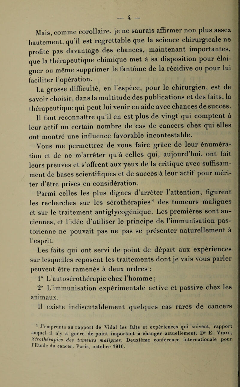 Mais, comme corollaire, je ne saurais affirmer non plus assez hautement, qu’il est regrettable que la science chirurgicale ne profite pas davantage des chances, maintenant importantes, que la thérapeutique chimique met à sa disposition pour éloi¬ gner ou même supprimer le fantôme de la récidive ou pour lui faciliter l’opération. La grosse difficulté, en l’espèce, pour le chirurgien, est de savoir choisir, dans la multitude des publications et des faits, la thérapeutique qui peut lui venir en aide avec chances de succès. 11 faut reconnaître qu’il en est plus de vingt qui comptent à leur actif un certain nombre de cas de cancers chez qui elles ont montré une influence favorable incontestable. Vous me permettrez de vous faire grâce de leur énuméra¬ tion et de ne m’arrêter qu’à celles qui, aujourd’hui, ont fait leurs preuves et s’offrent aux yeux de la critique avec suffisam¬ ment de bases scientifiques et de succès à leur actif pour méri¬ ter d’être prises en considération. Parmi celles les plus dignes d’arrêter l’attention, figurent les recherches sur les sérothérapies1 des tumeurs malignes et sur le traitement antiglycogénique. Les premières sont an¬ ciennes, et l’idée d’utiliser le principe de l’immunisation pas¬ torienne ne pouvait pas ne pas se présenter naturellement à l’esprit. Les faits qui ont servi de point de départ aux expériences sur lesquelles reposent les traitements dont je vais vous parler peuvent être ramenés à deux ordres : 1° L’autosérothérapie chez l’homme ; 2° L’immunisation expérimentale active et passive chez les animaux. Il existe indiscutablement quelques cas rares de cancers 1 J’emprunte au rapport de Vidal les faits et expériences qui suivent, rapport auquel il n’y a guère de point important à changer actuellement. Dr E. Vidal, Sérothérapies des tumeurs malignes. Deuxième conférence internationale pour 1 Etude du cancer. Paris, octobre 1910.