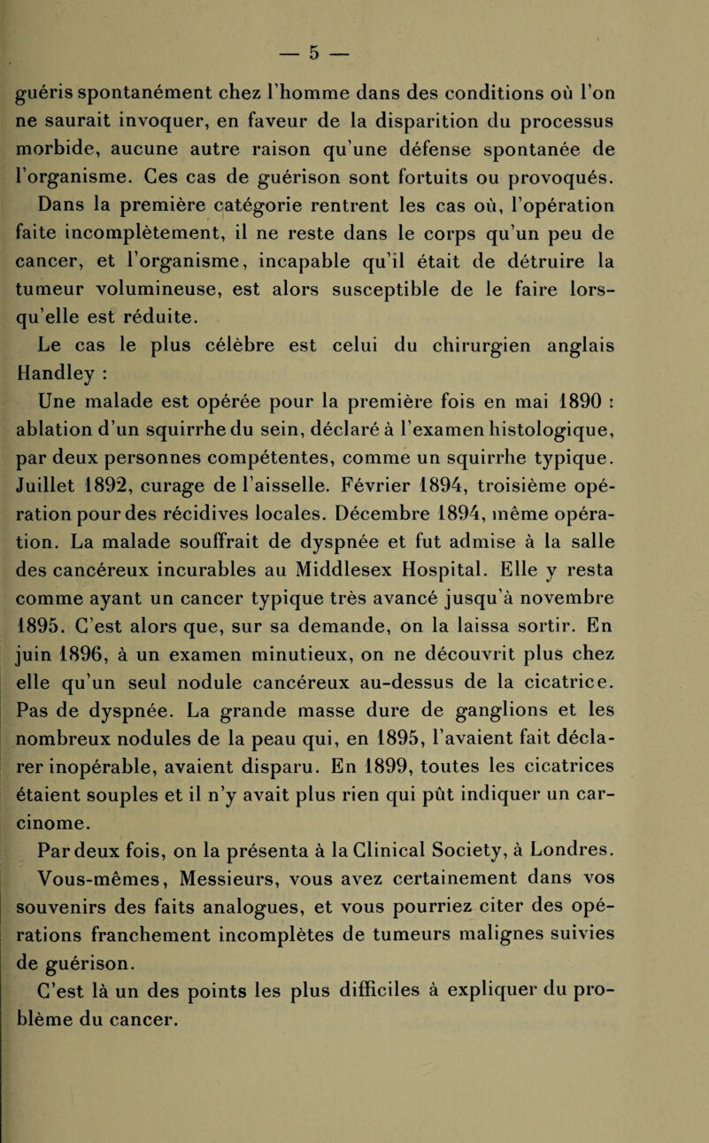 guéris spontanément chez l’homme dans des conditions où l’on ne saurait invoquer, en faveur de la disparition du processus morbide, aucune autre raison qu’une défense spontanée de l’organisme. Ces cas de guérison sont fortuits ou provoqués. Dans la première catégorie rentrent les cas où, l’opération faite incomplètement, il ne reste dans le corps qu’un peu de cancer, et l’organisme, incapable qu’il était de détruire la tumeur volumineuse, est alors susceptible de le faire lors¬ qu’elle est réduite. Le cas le plus célèbre est celui du chirurgien anglais Handley : Une malade est opérée pour la première fois en mai 1890 r ablation d’un squirrhedu sein, déclaré à l’examen histologique, par deux personnes compétentes, comme un squirrhe typique. Juillet 1892, curage de l’aisselle. Février 1894, troisième opé¬ ration pour des récidives locales. Décembre 1894, même opéra¬ tion. La malade souffrait de dyspnée et fut admise à la salle des cancéreux incurables au Middlesex Hospital. Elle y resta comme ayant un cancer typique très avancé jusqu’à novembre 1895. C’est alors que, sur sa demande, on la laissa sortir. En juin 1896, à un examen minutieux, on ne découvrit plus chez elle qu’un seul nodule cancéreux au-dessus de la cicatrice. Pas de dyspnée. La grande masse dure de ganglions et les nombreux nodules de la peau qui, en 1895, l’avaient fait décla¬ rer inopérable, avaient disparu. En 1899, toutes les cicatrices étaient souples et il n’y avait plus rien qui pût indiquer un car¬ cinome. Par deux fois, on la présenta à la Clinical Society, à Londres. Vous-mêmes, Messieurs, vous avez certainement dans vos souvenirs des faits analogues, et vous pourriez citer des opé¬ rations franchement incomplètes de tumeurs malignes suivies de guérison. C’est là un des points les plus difficiles à expliquer du pro¬ blème du cancer.