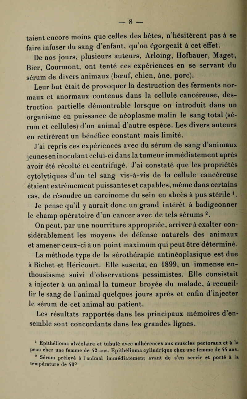 taient encore moins que celles des bêtes, n’hésitèrent pas à se faire infuser du sang d’enfant, qu’on égorgeait à cet effet. De nos jours, plusieurs auteurs, Arloing, Hofbauer, Maget, Bier, Courmont, ont tenté ces expériences en se servant du sérum de divers animaux (bœuf, chien, âne, porc). Leur but était de provoquer la destruction des ferments nor¬ maux et anormaux contenus dans la cellule cancéreuse, des¬ truction partielle démontrable lorsque on introduit dans un organisme en puissance de néoplasme malin le sang total (sé¬ rum et cellules) d’un animal d'autre espèce. Les divers auteurs en retirèrent un bénéfice constant mais limité. J’ai repris ces expériences avec du sérum de sang d’animaux jeuneseninoculant celui-ci dans la tumeur immédiatement après avoir été récolté et centrifugé. J’ai constaté que les propriétés cytolytiques d’un tel sang vis-à-vis de la cellule cancéreuse étaient extrêmement puissantes et capables, même dans certains cas, de résoudre un carcinome du sein en abcès à pus stérile 1. Je pense qu’il y aurait donc un grand intérêt à badigeonner le champ opératoire d’un cancer avec de tels sérums 2. On peut, par une nourriture appropriée, arriver à exalter con¬ sidérablement les moyens de défense naturels des animaux et amener ceux-ci à un point maximum qui peut être déterminé. La méthode type de la sérothérapie antinéoplasique est due à Richet et Héricourt. Elle suscita, en 1899, un immense en¬ thousiasme suivi d’observations pessimistes. Elle consistait à injecter à un animal la tumeur broyée du malade, à recueil¬ lir le sang de l’animal quelques jours après et enfin d’injecter le sérum de cet animal au patient. Les résultats rapportés dans les principaux mémoires d’en¬ semble sont concordants dans les grandes lignes. 1 Epithélioma alvéolaire et tubulé avec adhérences aux muscles pectoraux et à la peau chez une femme de 42 ans. Epithélioma cylindrique chez une femme de 44 ans. 2 Sérum prélevé à l’animal immédiatement avant de s’en servir et porté à la température de 40°.