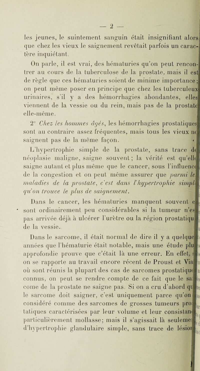 les jeunes, le suintement sanguin était insignifiant alors que chez les vieux le saignement revêtait parfois un carac¬ tère inquiétant. On parle, il est vrai, des hématuries qu’on peut rencon¬ trer au cours de la tuberculose de la prostate, mais il est de règle que ces hématuries soient de minime importance; on peut même poser en principe que chez les tuberculeux urinaires, s’il y a des hémorrhagies abondantes, elles: viennent de la vessie ou du rein, mais pas de la prostate] elle-même. 2° Chez les hommes âgés, les hémorrhagies prostatiques sont au contraire assez fréquentes, mais tous les vieux ne saignent pas de la même façon. L’hypertrophie simple de la prostate, sans trace de néoplasie maligne, saigne souvent ; la vérité est qu’elk saigne autant et plus même que le cancer, sous l’influence de la congestion et on peut même assurer que parmi le maladies de la prostate, c'est dans l'hypertrophie simpl qu’on trouve le plus de saignement. Dans le cancer, les hématuries manquent souvent ej sont ordinairement peu considérables si la tumeur n’es pas arrivée déjà à ulcérer l’urètre ou la région prostatiqu de la vessie. Dans le sarcome, il était normal de dire il y a quelque années que l’hématurie était notable, mais une étude plu approfondie prouve que c’était là une erreur. En effet, fl on se rapporte au travail encore récent de Proust et Via où sont réunis la plupart des cas de sarcomes prostatique connus, on peut se rendre compte de ce fait que le sa J , corne de la prostate ne saigne pas. Si on a cru d’abord q le sarcome doit saigner, c’est uniquement parce qu’on .fcs considéré comme des sarcomes de grosses tumeurs pro tatiques caractérisées par leur volume et leur consistan particulièrement mollasse; mais il s’agissait là seulemei d’hypertrophie glandulaire simple, sans trace de lésioi N