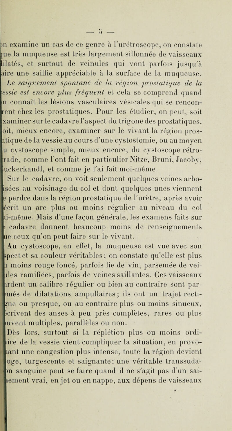 )n examine un cas de ce genre à l’urétroscope, on constate jue la muqueuse est très largement sillonnée de vaisseaux lilatés, et surtout de veinules qui vont parfois jusqu’à aire une saillie appréciable à la surface de la muqueuse. Le saignement spontané de la région prostatique de la essie est encore plus fréquent et cela se comprend quand n connaît les lésions vasculaires vésicales qui se rencon- I-ent chez les prostatiques. Pour les étudier, on peut, soit xaminer sur le cadavre l’aspect du trigone des prostatiques, ■oit, mieux encore, examiner sur le vivant la région pros¬ tatique de la vessie au cours d’une cystostomie, ou au moyen lu cystoscope simple, mieux encore, du cystoscope rétro- rade, comme l’ont fait en particulier Nitze, Bruni, Jacoby, iuckerkandl, et comme je l’ai fait moi-même. Sur le cadavre, on voit seulement quelques veines arbo- fsées au voisinage du col et dont quelques-unes viennent p perdre dans la région prostatique de l’urètre, après avoir ■écrit un arc plus ou moins régulier au niveau du col jd-même. Mais d’une façon générale, les examens faits sur Ir cadavre donnent beaucoup moins de renseignements ](ae ceux qu’on peut faire sur le vivant. Au cystoscope, en effet, la muqueuse est vue avec son bpectet sa couleur véritables; on constate qu’elle est plus i moins rouge foncé, parfois lie de vin, parsemée de vei- Ldes ramifiées, parfois de veines saillantes. Ces vaisseaux irdent un calibre régulier ou bien au contraire sont par- smés de dilatations ampullaires ; ils ont un trajet recti- hne ou presque, ou au contraire plus ou moins sinueux, I écrivent des anses à peu près complètes, rares ou plus Luvent multiples, parallèles ou non. Dès lors, surtout si la réplétion plus ou moins ordi- hire de la vessie vient compliquer la situation, en provo- nant une congestion plus intense, toute la région devient uge, turgescente et saignante; une véritable transsuda- pn sanguine peut se faire quand il ne s’agit pas d’un sai- tement vrai, en jet ou en nappe, aux dépens de vaisseaux