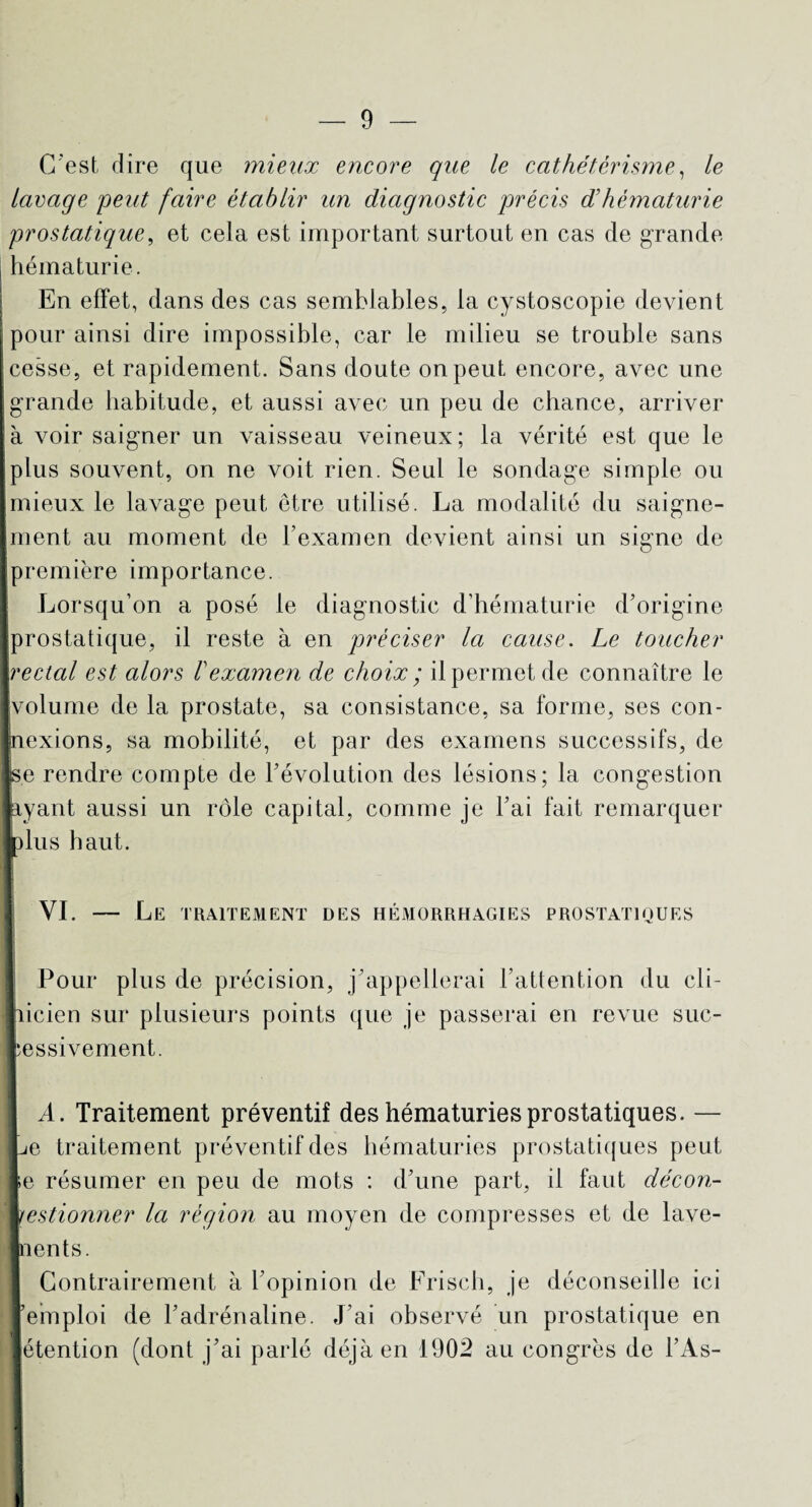 C'est dire que mieux encore que le cathétérisme, le lavage peut faire établir un diagnostic précis d’hématurie prostatique, et cela est important surtout en cas de grande hématurie. En effet, dans des cas semblables, la cystoscopie devient pour ainsi dire impossible, car le milieu se trouble sans cesse, et rapidement. Sans doute on peut encore, avec une grande habitude, et aussi avec un peu de chance, arriver à voir saigner un vaisseau veineux; la vérité est que le plus souvent, on ne voit rien. Seul le sondage simple ou mieux le lavage peut être utilisé. La modalité du saigne¬ ment au moment de l’examen devient ainsi un signe de première importance. Lorsqu’on a posé le diagnostic d’hématurie d’origine prostatique, il reste à en préciser la cause. Le toucher rectal est alors Vexamen de choix ; il permet de connaître le volume de la prostate, sa consistance, sa forme, ses con- jnexions, sa mobilité, et par des examens successifs, de ■s.e rendre compte de l’évolution des lésions; la congestion ■ayant aussi un rôle capital, comme je l’ai fait remarquer ■plus haut. VI. — Le traitement des hémorrhagies prostatiques Pour plus de précision, j’appellerai l’attention du cli¬ nicien sur plusieurs points que je passerai en revue suc¬ cessivement. A. Traitement préventif des hématuries prostatiques. — e traitement préventif des hématuries prostatiques peut lie résumer en peu de mots : d’une part, il faut décon¬ gestionner la région au moyen de compresses et de lave¬ ments. Contrairement à l’opinion de Frisch, je déconseille ici 'emploi de l’adrénaline. J’ai observé un prostatique en étention (dont j’ai parlé déjà en 1902 au congrès de l’As-