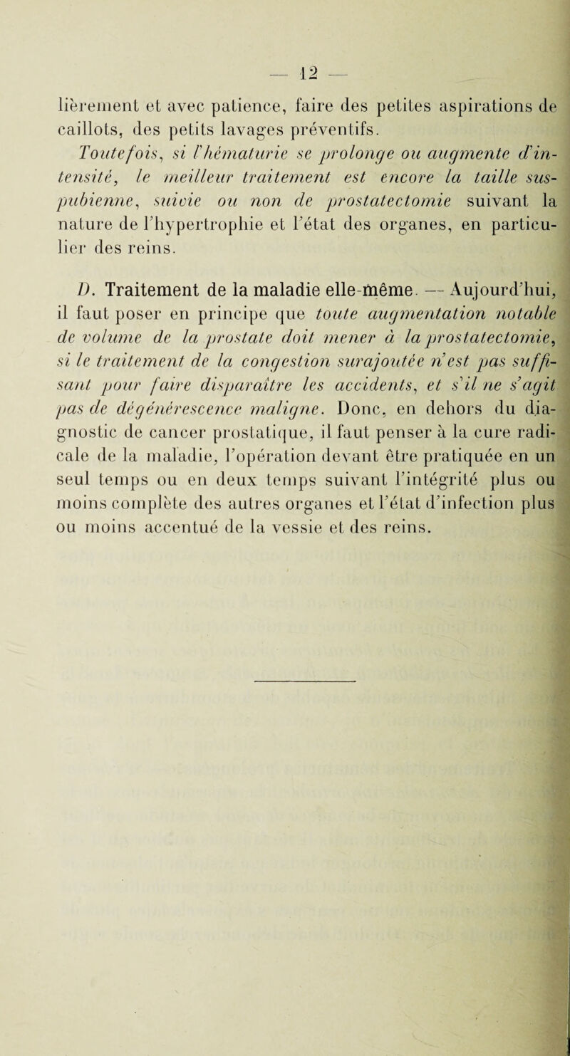 librement et avec patience, faire des petites aspirations de caillots, des petits lavages préventifs. Toutefois, si /’hématurie se prolonge ou augmente d'in¬ tensité, le meilleur traitement est encore la taille sus- pubienne, suivie ou non de prostatectomie suivant la nature de l'hypertrophie et Tétât des organes, en particu¬ lier des reins. D. Traitement de la maladie elle-même. — Aujourd'hui, il faut poser en principe que toute augmentation notable de volume de la prostate doit mener à la prostatectomie, si le traitement de la congestion surajoutée n est pas suffi¬ sant pour faire disparaître les accidents, et s il ne s’agit pas de dégénérescence maligne. Donc, en dehors du dia¬ gnostic de cancer prostatique, il faut penser à la cure radi¬ cale de la maladie, l’opération devant être pratiquée en un seul temps ou en deux temps suivant l’intégrité plus ou moins complète des autres organes et l’état d’infection plus ou moins accentué de la vessie et des reins.