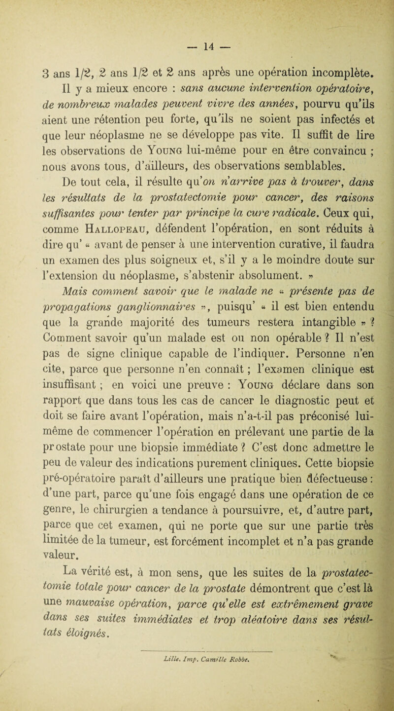 3 ans 1/2, 2 ans 1/2 et 2 ans après une opération incomplète. Il y a mieux encore : sans aucune intervention opératoire, de nombreux malades peuvent vivre des années, pourvu qu’ils aient une rétention peu forte, qu’ils ne soient pas infectés et que leur néoplasme ne se développe pas vite. Il suffit de lire les observations de Young lui-même pour en être convaincu ; nous avons tous, d’ailleurs, des observations semblables. De tout cela, il résulte qu’ow narrive pas à trouver, dans les résultats de la prostatectomie pour cancer, des raisons suffisantes pour tenter par principe la cure radicale. Ceux qui, comme Hallopeau, défendent l’opération, en sont réduits à dire qu’ « avant de penser à une intervention curative, il faudra un examen des plus soigneux et, s’il y a le moindre doute sur l’extension du néoplasme, s’abstenir absolument. » Mais comment savoir que le malade ne « présente pas de propagations ganglionnaires », puisqu’ « il est bien entendu que la grande majorité des tumeurs restera intangible » ? Comment savoir qu’un malade est ou non opérable ? Il n’est pas de signe clinique capable de l’indiquer. Personne n’en cite, parce que personne n’en connaît ; l’examen clinique est insuffisant ; en voici une preuve : Young déclare dans son rapport que dans tous les cas de cancer le diagnostic peut et doit se faire avant l’opération, mais n’a-t-il pas préconisé lui- même de commencer l’opération en prélevant une partie de la prostate pour une biopsie immédiate ? C’est donc admettre le peu de valeur des indications purement cliniques. Cette biopsie pré-opératoire paraît d’ailleurs une pratique bien défectueuse : d’une part, parce qu'une fois engagé dans une opération de ce genre, le chirurgien a tendance à poursuivre, et, d’autre part, parce que cet examen, qui ne porte que sur une partie très limitée de la tumeur, est forcément incomplet et n’a pas grande valeur. La vérité est, à mon sens, que les suites de la prostatec¬ tomie totale pour cancer de la prostate démontrent que c’est là une mauvaise opération, parce qu elle est extrêmement grave dans ses suites immédiates et trop aléatoire dans ses résul¬ tats éloignés. Lille. Imp. Camille Robbe.