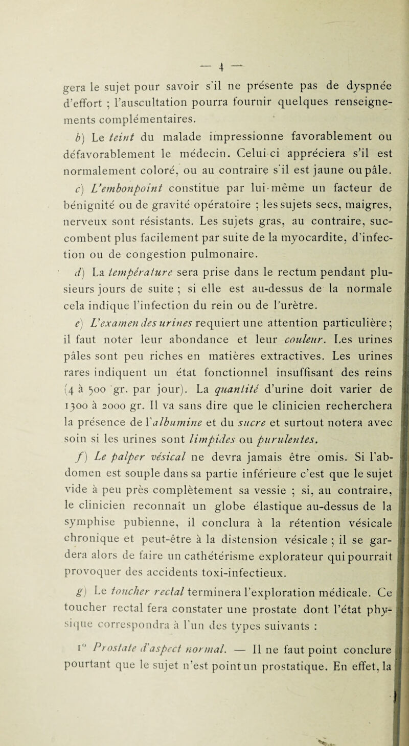 géra le sujet pour savoir s'il ne présente pas de dyspnée d’effort ; l’auscultation pourra fournir quelques renseigne¬ ments complémentaires. b) Le teint du malade impressionne favorablement ou défavorablement le médecin. Celui ci appréciera s’il est j normalement coloré, ou au contraire s'il est jaune ou pâle. c) U embonpoint constitue par lui-même un facteur de bénignité ou de gravité opératoire ; les sujets secs, maigres, nerveux sont résistants. Les sujets gras, au contraire, suc¬ combent plus facilement par suite de la myocardite, d’infec¬ tion ou de congestion pulmonaire. d) La température sera prise dans le rectum pendant plu¬ sieurs jours de suite ; si elle est au-dessus de la normale cela indique l’infection du rein ou de l'urètre. e) L'examen des urines requiert une attention particulière ; il faut noter leur abondance et leur couleur. Les urines pâles sont peu riches en matières extractives. Les urines rares indiquent un état fonctionnel insuffisant des reins (4 à 500 gr. par jour). La quantité d’urine doit varier de 1300 à 2000 gr. Il va sans dire que le clinicien recherchera la présence de Y albumine et du sucre et surtout notera avec soin si les urines sont limpides ou purulentes. f) Le palper vésical ne devra jamais être omis. Si l’ab¬ domen est souple dans sa partie inférieure c’est que le sujet vide à peu près complètement sa vessie ; si, au contraire, le clinicien reconnaît un globe élastique au-dessus de la symphise pubienne, il conclura à la rétention vésicale chronique et peut-être à la distension vésicale ; il se gar¬ dera alors de faire un cathétérisme explorateur qui pourrait I provoquer des accidents toxi-infectieux. g) Le toucher rectal terminera l’exploration médicale. Ce toucher rectal fera constater une prostate dont l’état phy¬ sique correspondra à l’un des types suivants : i° Prostate d'aspect normal. — Il ne faut point conclure pourtant que le sujet n’est point un prostatique. En effet, la I