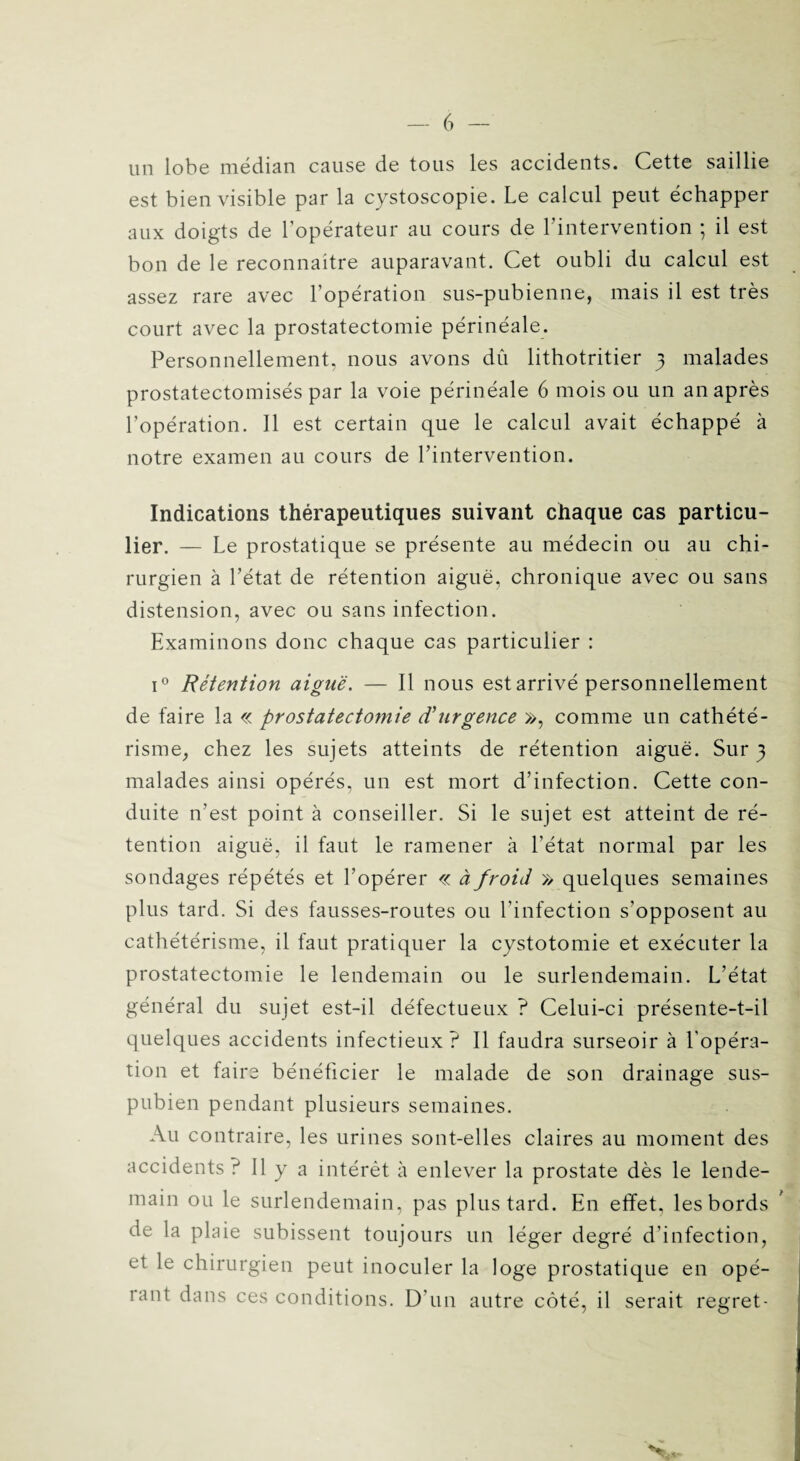 un lobe médian cause de tous les accidents. Cette saillie est bien visible par la cystoscopie. Le calcul peut échapper aux doigts de l’opérateur au cours de l’intervention ; il est bon de le reconnaître auparavant. Cet oubli du calcul est assez rare avec l’opération sus-pubienne, mais il est très court avec la prostatectomie périnéale. Personnellement, nous avons dû lithotritier 3 malades prostatectomisés par la voie périnéale 6 mois ou un an après l’opération. Il est certain que le calcul avait échappé à notre examen au cours de l’intervention. Indications thérapeutiques suivant chaque cas particu¬ lier. — Le prostatique se présente au médecin ou au chi¬ rurgien à l’état de rétention aiguë, chronique avec ou sans distension, avec ou sans infection. Examinons donc chaque cas particulier : i° Rétention aiguë. — Il nous est arrivé personnellement de faire la « prostatectomie cCurgence », comme un cathété¬ risme, chez les sujets atteints de rétention aiguë. Sur 3 malades ainsi opérés, un est mort d’infection. Cette con¬ duite n’est point à conseiller. Si le sujet est atteint de ré¬ tention aiguë, il faut le ramener à l’état normal par les sondages répétés et l’opérer « à froid » quelques semaines plus tard. Si des fausses-routes ou l’infection s'opposent au cathétérisme, il faut pratiquer la cystotomie et exécuter la prostatectomie le lendemain ou le surlendemain. L’état général du sujet est-il défectueux ? Celui-ci présente-t-il quelques accidents infectieux? Il faudra surseoir à l'opéra¬ tion et faire bénéficier le malade de son drainage sus- pubien pendant plusieurs semaines. Au contraire, les urines sont-elles claires au moment des accidents? Il y a intérêt à enlever la prostate dès le lende¬ main ou le surlendemain, pas plus tard. En effet, les bords de la plaie subissent toujours un léger degré d’infection, et le chirurgien peut inoculer la loge prostatique en opé- iant dans ces conditions. D’un autre côté, il serait regret-