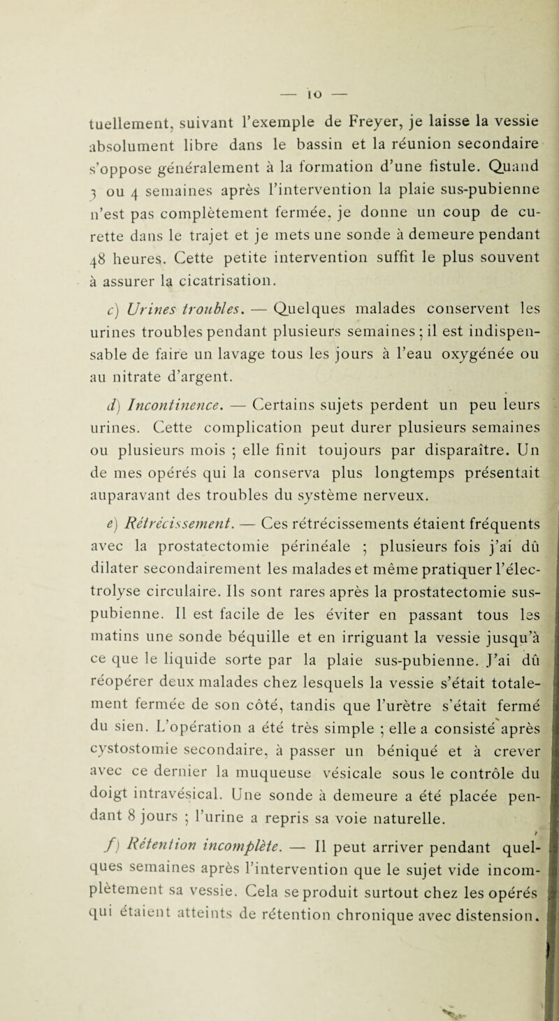 tuellement, suivant l’exemple de Freyer, je laisse la vessie absolument libre dans le bassin et la réunion secondaire s’oppose généralement à la formation d’une fistule. Quand 3 ou 4 semaines après l’intervention la plaie sus-pubienne n’est pas complètement fermée, je donne un coup de cu¬ rette dans le trajet et je mets une sonde à demeure pendant 48 heures. Cette petite intervention suffit le plus souvent à assurer la cicatrisation. c) Urines troubles. — Quelques malades conservent les urines troubles pendant plusieurs semaines; il est indispen¬ sable de faire un lavage tous les jours à l’eau oxygénée ou au nitrate d’argent. d) Incontinence. — Certains sujets perdent un peu leurs urines. Cette complication peut durer plusieurs semaines ou plusieurs mois ; elle finit toujours par disparaître. Un de mes opérés qui la conserva plus longtemps présentait auparavant des troubles du système nerveux. e) Rétrécissement. — Ces rétrécissements étaient fréquents avec la prostatectomie périnéale ; plusieurs fois j’ai dû dilater secondairement les malades et même pratiquer l’élec- trolyse circulaire. Ils sont rares après la prostatectomie sus- pubienne. Il est facile de les éviter en passant tous les matins une sonde béquille et en irriguant la vessie jusqu’à ce que le liquide sorte par la plaie sus-pubienne. J’ai dû réopérer deux malades chez lesquels la vessie s’était totale¬ ment fermée de son côté, tandis que l’urètre s’était fermé du sien. L’opération a été très simple ; elle a consisté après cystostomie secondaire, à passer un béniqué et à crever avec ce dernier la muqueuse vésicale sous le contrôle du doigt intravésical. Une sonde à demeure a été placée pen¬ dant 8 jours ; l’urine a repris sa voie naturelle. f) Rétention incomplète. — Il peut arriver pendant quel¬ ques semaines après l’intervention que le sujet vide incom¬ plètement sa vessie. Cela se produit surtout chez les opérés qui étaient atteints de rétention chronique avec distension.