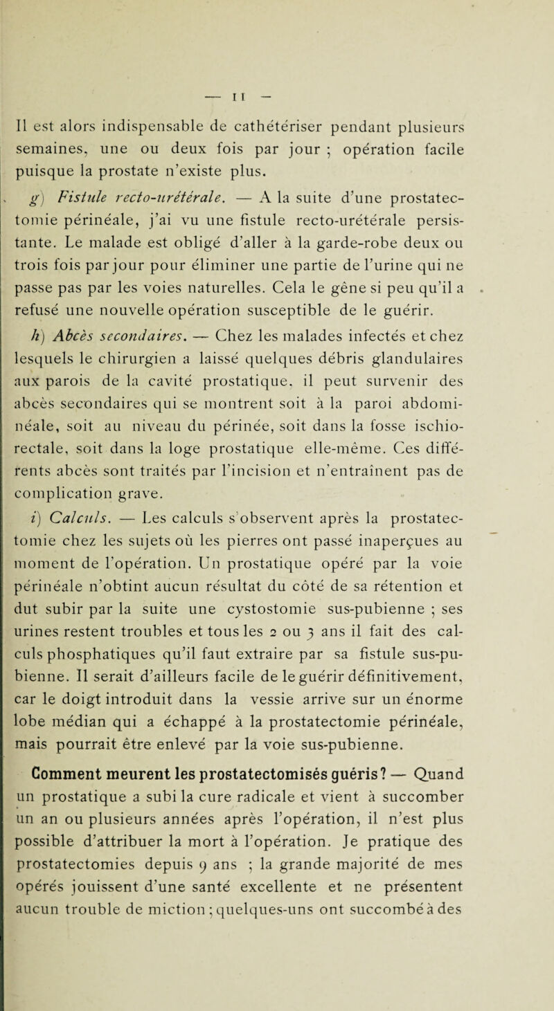 semaines, une ou deux fois par jour ; opération facile puisque la prostate n’existe plus. g) Fistule recto-urétérale. — A la suite d’une prostatec¬ tomie périnéale, j’ai vu une fistule recto-urétérale persis¬ tante. Le malade est obligé d'aller à la garde-robe deux ou trois fois par jour pour éliminer une partie de l’urine qui ne passe pas par les voies naturelles. Cela le gêne si peu qu’il a refusé une nouvelle opération susceptible de le guérir. h) Abcès secondaires. — Chez les malades infectés et chez lesquels le chirurgien a laissé quelques débris glandulaires aux parois de la cavité prostatique, il peut survenir des abcès secondaires qui se montrent soit à la paroi abdomi- néale, soit au niveau du périnée, soit dans la fosse ischio- rectale, soit dans la loge prostatique elle-même. Ces diffé¬ rents abcès sont traités par l’incision et n'entraînent pas de complication grave. i) Calculs. — Les calculs s observent après la prostatec¬ tomie chez les sujets où les pierres ont passé inaperçues au moment de l'opération. Un prostatique opéré par la voie périnéale n’obtint aucun résultat du côté de sa rétention et dut subir par la suite une cystostomie sus-pubienne ; ses urines restent troubles et tous les 2 ou 3 ans il fait des cal¬ culs phosphatiques qu’il faut extraire par sa fistule sus-pu¬ bienne. Il serait d’ailleurs facile de le guérir définitivement, car le doigt introduit dans la vessie arrive sur un énorme lobe médian qui a échappé à la prostatectomie périnéale, mais pourrait être enlevé par la voie sus-pubienne. Gomment meurent les prostatectomisés guéris? — Quand un prostatique a subi la cure radicale et vient à succomber un an ou plusieurs années après l’opération, il n’est plus possible d’attribuer la mort à l’opération. Je pratique des prostatectomies depuis 9 ans ; la grande majorité de mes opérés jouissent d’une santé excellente et ne présentent aucun trouble de miction ; quelques-uns ont succombéàdes