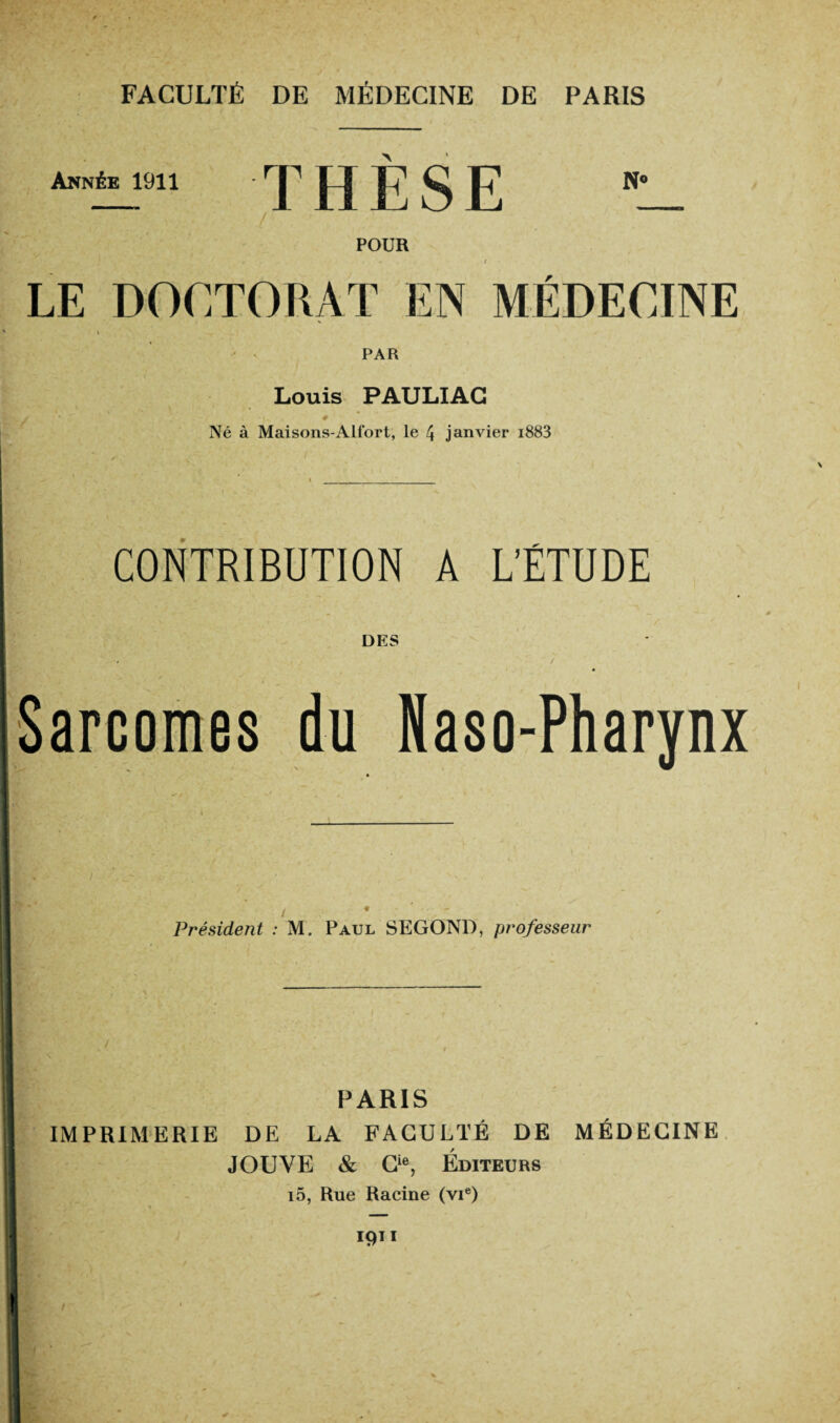 Année 1911 THÈSE N° POUR LE DOCTORAT EN MÉDECINE PAR Louis PAULIAG Né à Maisons-Alfort, le 4 janvier i883 CONTRIBUTION A L'ÉTUDE Sarcomes du Naso-Pharynx Président : M. Paul SEGOND, professeur PARIS IMPRIMERIE DE LA FACULTÉ DE MÉDECINE JOUVE & Cie, Éditeurs i5, Rue Racine (vie) 1911