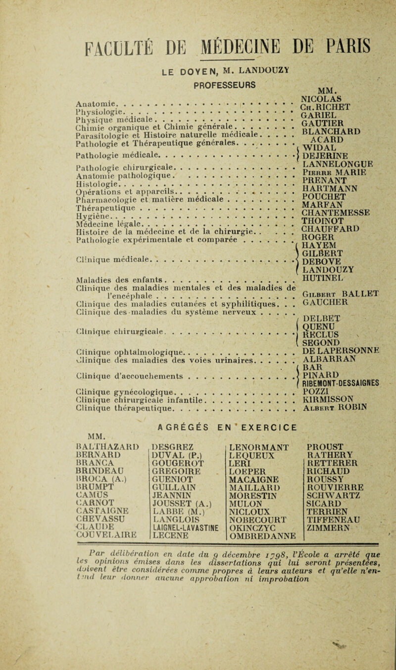 LE DOYEN, M. LANDOUZY PROFESSEURS Anatomie. . . . .. Physiologie.. • • • Physique médicale. Chimie organique et Chimie générale. . . . Parasitologie et Histoire naturelle médicale Pathologie et Thérapeutique générales. . Pathologie médicale. Pathologie chirurgicale.. . . . Anatomie pathologique. Histologie. .. Opérations et appareils. ... Pharmacologie et matière médicale . . . . Thérapeutique. Hygiène... Médecine légale. Histoire de la médecine et de la chirurgie. Pathologie expérimentale et comparée . . Clinique médicale. Maladies des enfants. Clinique des maladies mentales et des maladies de l’encéphale. Clinique des maladies cutanées et syphilitiques. . . Clinique des maladies du système nerveux. Clinique chirurgicale Clinique ophtalmologique. Clinique des maladies des voies urinaires. Clinique d’accouchements Clinique gynécologique. . . . Clinique chirurgicale infantile Clinique thérapeutique. . . . MM. NICOLAS Ch. RICHET GARIEL GAUTIER BLANCHARD ACARD WIDAL DEJERINE LANNELONGUE Pierre MARIE PRENANT HARTMANN POUCHET MARFAN CHANTEMESSE THOINOT CHAUFFARD ROGER HAYEM GILÔERT DEBOYE LANDOUZY HUTINEL Gilbert BALLET GAUCHER DELBET QUENU RECLUS SEGOND DE LAPERSONNE ALBARRAN BAR PINARD R1BEWI0NT-DESSAIGNES POZZI KIRMISSON Albert ROBIN MM. AGRÉGÉS EN EXERCICE BALTHAZAKD BERNARD BRANCA BRINDEAU BROCA (A.) BRUMPT CAMUS CARNOT CASTA1GNE CHEVASSU CLAUDE COU VEL AIRE DESGREZ DUYAL (P.) GOUGEROT GREGOIRE GUENIOT GUILLAIN JEANNIN JOUSSET (A.) LABBE (M.) LANGLOIS LAIGNEL-LAVASTINE LECENE LENORMANT LEQUEUX LERI LOEPER MACAIGNE MAILLARD MORESTIN MULON NICLOUX NORECOURT OKINCZYC OMBREDANNE PROUST RATHERY RETTERER RICHAUD ROUSSY ROUYIERRE SCHWARTZ SICARD TERRIEN TIFFENEAU ZIMMERN Par délibération en date du g décembre ijg8, l’École a arrêté que les opinions émises dans les dissertations qui lui seront présentées, doivent être considérées comme propres à leurs auteurs et qu’elle n’en- t nid leur donner aucune approbation ni improbation