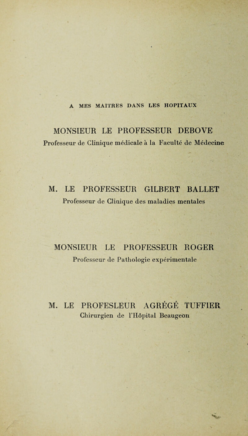 A MES MAITRES DANS LES HOPITAUX MONSIEUR LE PROFESSEUR DEBOVE Professeur de Clinique médicale à la Faculté de Médecine M. LE PROFESSEUR GILBERT BALLET Professeur de Clinique des maladies mentales MONSIEUR LE PROFESSEUR ROGER Professeur de Pathologie expérimentale M. LE PROFESLEUR AGRÉGÉ TUFFIER Chirurgien de l’Hôpital Beaugeon