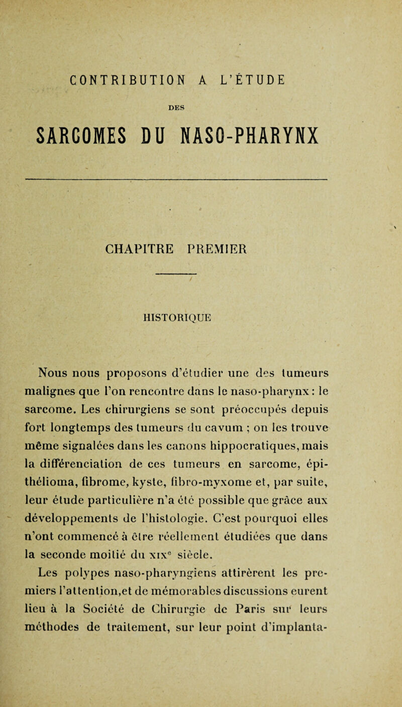 CONTRIBUTION A L’ETUDE DES SARCOMES DU NASO-PHARYNX CHAPITRE PREMIER HISTORIQUE / Nous nous proposons d’étudier une des tumeurs malignes que l’on rencontre dans le naso-pharynx : le sarcome. Les chirurgiens se sont préoccupés depuis fort longtemps des tumeurs du cavum ; on les trouve même signalées dans les canons hippocratiques, mais la différenciation de ces tumeurs en sarcome, épi- thélioma, fibrome, kyste, fibro-myxome et, par suite, leur étude particulière n’a été possible que grâce aux développements de l’histologie. C’est pourquoi elles n’ont commencé à être réellement étudiées que dans la seconde moitié du xixe siècle. Les polypes naso-pharyngiens attirèrent les pre¬ miers l’attention,et de mémorables discussions eurent lieu à la Société de Chirurgie de Paris sur leurs méthodes de traitement, sur leur point d'implanta-