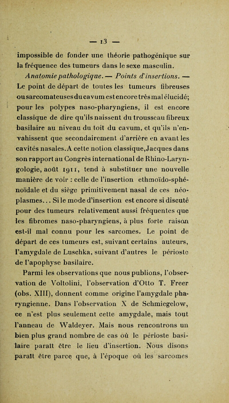impossible de fonder une théorie pathogénique sur la fréquence des tumeurs dans le sexe masculin. Anatomie pathologique.— Points d'insertions. — Le point de départ de toutes les tumeurs fibreuses ousarcomateusesducavum est encore très mal élucidé; pour les polypes naso-pharyngiens, il est encore classique de dire qu’ils naissent du trousseau fibreux basilaire au niveau du toit du cavum, et qu’ils n’en¬ vahissent que secondairement d’arrière en avant les cavités nasales. A cette notion classique,Jacques dans son rapport au Congrès international de Rhino-Laryn- gologie, août 1911, tend à substituer une nouvelle 1 manière de voir : celle de l’insertion ethmoïdo-sphé- noïdale et du siège primitivement nasal de ces néo¬ plasmes. .. Si le mode d’insertion est encore si discuté pour des tumeurs relativement aussi fréquentes que les fibromes naso-pharyngiens, à plus forte raison est-il mal connu pour les sarcomes» Le point de départ de ces tumeurs est, suivant certains auteurs, l’amygdale de Luschka, suivant d’autres le périoste de l’apophyse basilaire. Parmi les observations que nous publions, l’obser¬ vation de Voltolini, l’observation d’Otto T. Freer (obs. XIII), donnent comme origine l’amygdale pha¬ ryngienne. Dans l’observation X de Sehmiegelow, ce n’est plus seulement cette amygdale, mais tout l’anneau de Waldeyer. Mais nous rencontrons un bien plus grand nombre de cas où le périoste basi¬ laire paraît être le lieu d’insertion. Nous disons paraît être parce que, à l’époque où les sarcomes