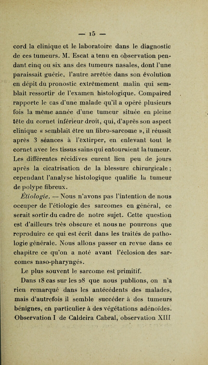 cord la clinique et le laboratoire dans le diagnostic de ces tumeurs. M. Escat a tenu en observation pen¬ dant cinq ou six ans des tumeurs nasales, dont l’une paraissait guérie, l’autre arrêtée dans son évolution en dépit du pronostic extrêmement malin qui sem¬ blait ressortir de l’examen histologique. Compaired rapporte le cas d’une malade qu’il a opéré plusieurs fois la même année d’une tumeur située en pleine tête du cornet inférieur droit, qui, d’après son aspect clinique « semblait être un libro-sarcome », il réussit après 3 séances à l’êxtirper, en enlevant tout le cornet avec les tissus sains qui entouraient la tumeur. Les différentes récidives eurent lieu peu de jours après la cicatrisation de la blessure chirurgicale ; cependant l’analyse histologique qualifie la tumeur de polype fibreux. T Etiologie. — Nous n’avons pas l’intention de nous occuper de l’étiologie des sarcomes en général, ce serait sortir du cadre de notre sujet. Cette question est d’ailleurs très obscure et nous ne pourrons que reproduire ce qui est écrit dans les traités de patho¬ logie générale. Nous allons passer en revue dans ce chapitre ce qu’on a noté avant l’éclosion des sar¬ comes naso-pharyngés. Le plus souvent le sarcome est primitif. Dans 18 cas sur les 28 que nous publions, on n’a rien remarqué dans les antécédents des malades, mais d’autrefois il semble succéder à des tumeurs bénignes, en particulier à des végétations adénoïdes. Observation I de Caldeira Cabrai, observation XIII