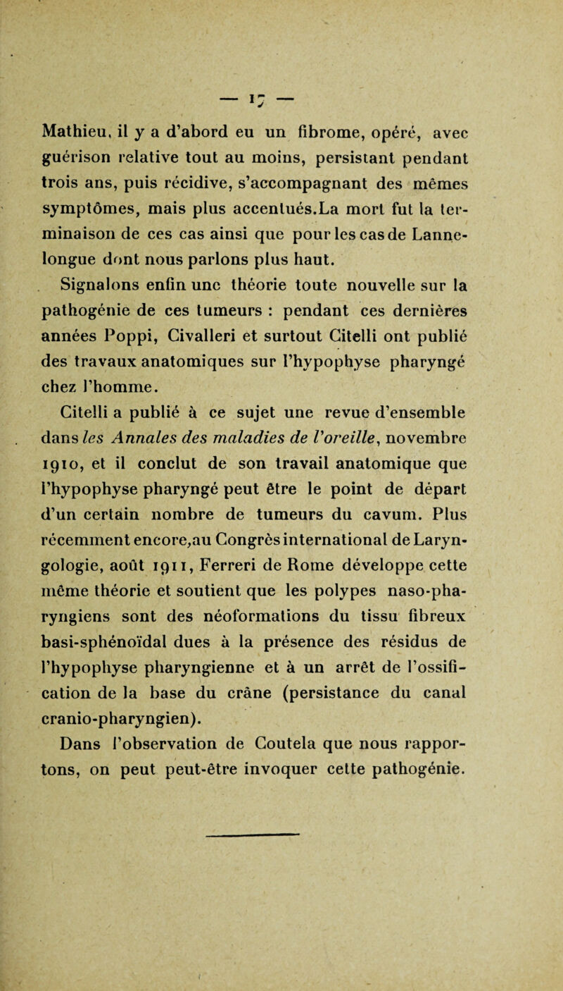 Mathieu, il y a d’abord eu un fibrome, opéré, avec guérison relative tout au moins, persistant pendant trois ans, puis récidive, s’accompagnant des mêmes symptômes, mais plus accentués.La mort fut la ter¬ minaison de ces cas ainsi que pour les cas de Lanne- longue dont nous parlons plus haut. Signalons enfin une théorie toute nouvelle sur la pathogénie de ces tumeurs : pendant ces dernières années Poppi, Givalleri et surtout Citelli ont publié des travaux anatomiques sur l’hypophyse pharyngé chez l’homme. Citelli a publié à ce sujet une revue d’ensemble dans les Annales des maladies de l'oreille, novembre 1910, et il conclut de son travail anatomique que l’hypophyse pharyngé peut être le point de départ d’un certain nombre de tumeurs du cavum. Plus récemment encore,au Congrès international deLaryn- gologie, août 1911, Ferreri de Rome développe cette même théorie et soutient que les polypes naso-pha- ryngiens sont des néoformations du tissu fibreux basi-sphénoïdal dues à la présence des résidus de l’hypophyse pharyngienne et à un arrêt de l’ossifi¬ cation de la base du crâne (persistance du canal cranio-pharyngien). Dans l’observation de Coutela que nous rappor- » tons, on peut peut-être invoquer cette pathogénie.