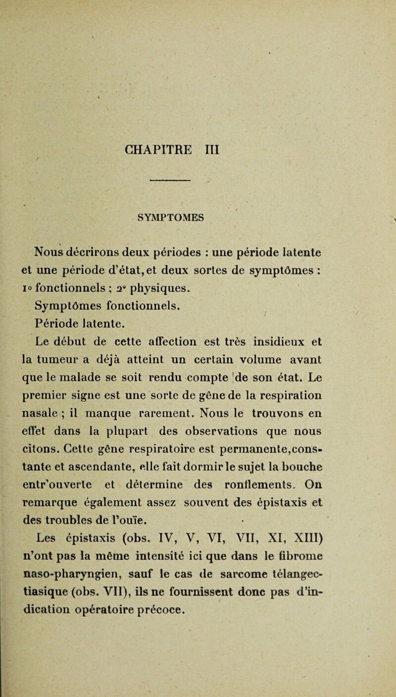 / SYMPTOMES Nous décrirons deux périodes : une période latente et une période d’état, et deux sortes de symptômes : io fonctionnels ; 2° physiques. Symptômes fonctionnels. Période latente. Le début de cette affection est très insidieux et la tumeur a déjà atteint un certain volume avant que le malade se soit rendu compte de son état. Le premier signe est une sorte de gêne de la respiration nasale ; il manque rarement. Nous le trouvons en effet dans la plupart des observations que nous citons. Cette gêne respiratoire est permanente,cons¬ tante et ascendante, elle fait dormir le sujet la bouche entr’ouverte et détermine des ronflements. On remarque également assez souvent des épistaxis et des troubles de l’ouïe. Les épistaxis (obs. IV, V, VI, VII, XI, XIII) n’ont pas la même intensité ici que dans le fibrome naso-pharyngien, sauf le cas de sarcome télangec- tiasique (obs. VII), ils ne fournissent donc pas d’in* dication opératoire précoce.