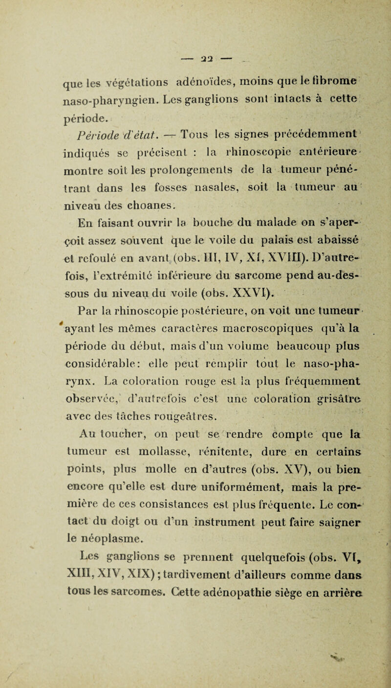 que les végétations adénoïdes, moins que le fibrome naso-pharyngien. Les ganglions sont intacts à cette période. Période d'état. — Tous les signes précédemment indiqués se précisent : la rhinoscopie antérieure montre soit les prolongements de la tumeur péné¬ trant dans les fosses nasales, soit la tumeur au niveau des choanes. En faisant ouvrir la bouche du malade on s'aper¬ çoit assez souvent que le voile du palais est abaissé et refoulé en avant (obs. III, IV, XI, XVIII). D'autre¬ fois, l’extrémité inférieure du sarcome pend au-des¬ sous du niveau du voile (obs. XXVI). Par la rhinoscopie postérieure, on voit une tumeur * ayant les mêmes caractères macroscopiques qu'à la période du début, mais d'un volume beaucoup plus considérable: elle peut remplir tout le naso-pha- rynx. La coloration rouge est la plus fréquemment observée, d’autrefois c'est une coloration grisâtre avec des tâches rougeâtres. Au toucher, on peut se rendre compte que la tumeur est mollasse, rénitente, dure en certains points, plus molle en d’autres (obs. XV), ou bien encore qu’elle est dure uniformément, mais la pre¬ mière de ces consistances est plus fréquente. Le con¬ tact du doigt ou d’un instrument peut faire saigner le néoplasme. Les ganglions se prennent quelquefois (obs. VI, XIII, XIV, XIX) ; tardivement d’ailleurs comme dans tous les sarcomes. Cette adénopathie siège en arrière