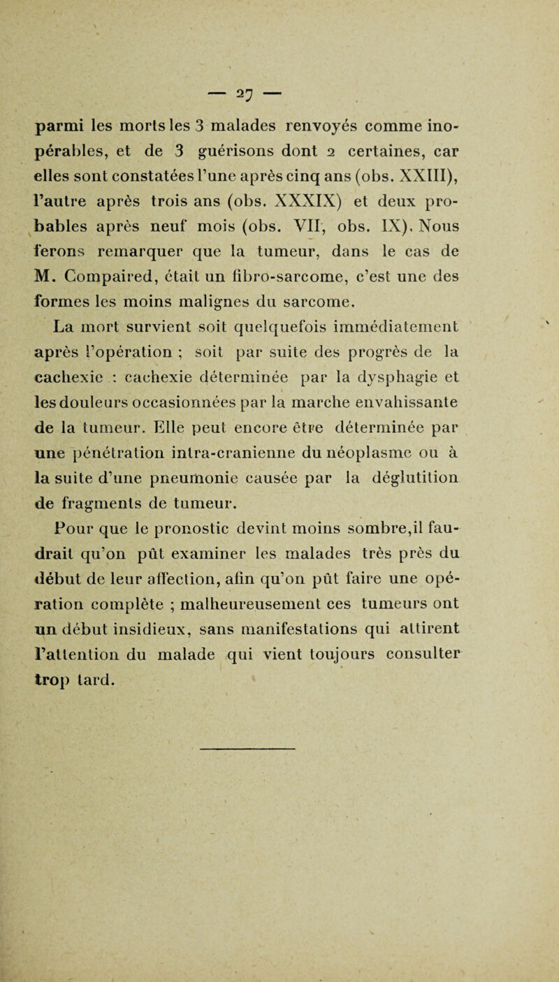 pérables, et de 3 guérisons dont 2 certaines, car elles sont constatées Pane après cinq ans (obs. XXIII), l’autre après trois ans (obs. XXXIX) et deux pro¬ bables après neuf mois (obs. VU, obs. IX), Nous ferons remarquer que la tumeur, dans le cas de M. Compaired, était un libro-sarcome, c’est une des formes les moins malignes du sarcome. La mort survient soit quelquefois immédiatement après l’opération ; soit par suite des progrès de la cachexie : cachexie déterminée par la dysphagie et les douleurs occasionnées par la marche envahissante de la tumeur. Elle peut encore être déterminée par une pénétration intra-cranienne du néoplasme ou à la suite d’une pneumonie causée par la déglutition de fragments de tumeur. Pour que le pronostic devint moins sombre,il fau¬ drait qu’on pût examiner les malades très près du début de leur affection, afin qu’on pût faire une opé¬ ration complète ; malheureusement ces tumeurs ont un début insidieux, sans manifestations qui attirent l’attention du malade qui vient toujours consulter trop tard.