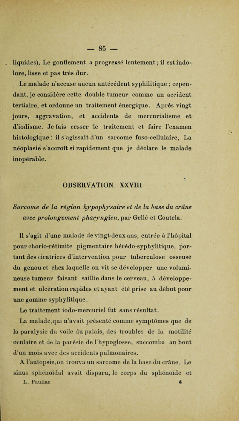 . liquides). Le gonflement a progressé lentement; il est indo¬ lore, lisse et pas très dur. Le malade n’accuse aucun antécédent syphilitique ; cepen¬ dant, je considère cette double tumeur comme un accident tertiaire, et ordonne un traitement énergique. Après vingt jours, aggravation, et accidents de mercurialisme et d’iodisme. Je fais cesser le traitement et faire l’examen histologique : il s’agissait d’un sarcome fuso-cellulaire, La néoplasie s’accroît si rapidement que je déclare le malade inopérable. ♦ OBSERVATION XXVIII Sarcome de la région hypophysaire et de la hase du crâne avec prolongement pharyngien, par Gellé et Goutela. 11 s’agit d’une malade de vingt-deux ans, entrée à l’hôpital pour chorio-rétimite pigmentaire hérédo-syphylitique, por¬ tant des cicatrices d’intervention pour tuberculose osseuse du genou et chez laquelle on vit se développer une volumi¬ neuse tumeur faisant saillie dans le cerveau, à développe¬ ment et ulcération rapides et ayant été prise au début pour une gomme syphylitique. Le traitement iodo-mercuriel fut sans résultat. La malade,qui n’avait présenté comme symptômes que de la paralysie du voile du palais, des troubles de la motilité oculaire et de la parésie de l’hypoglosse, succomba au bout d’un mois avec des accidents pulmonaires. A l’autopsie,on trouva un sarcome de la base du crâne. Le sinus sphénoïdal avait disparu, le corps du sphénoïde et L. Pauliac %