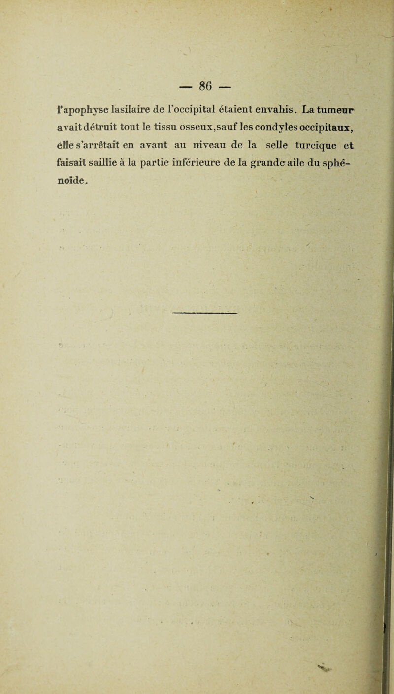 l'apophyse lasilaire de l'occipital étaient envahis. La tumeur avait détruit tout le tissu osseux,sauf les condyles occipitaux, elle s’arrêtait en avant au niveau de la selle turcique et faisait saillie à la partie inférieure de la grande aile du sphé¬ noïde .