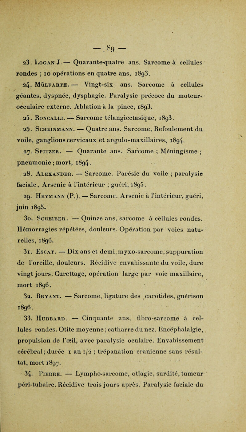 rondes ; io opérations en quatre ans, 1893. 24. Mülfartb. — Vingt-six ans. Sarcome à cellules géantes, dyspnée, dysphagie. Paralysie précoce du moteur- occulaire externe. Ablation à la pince, 1893. 25. Roncalli. — Sarcome télangiectasique, 1893. 25. Scheinmann. — Quatre ans. Sarcome. Refoulement du voile, ganglions cervicaux et angulo-maxillaires, 1894. 27. Spitzer. — Quarante ans. Sarcome ; Méningisme ; pneumonie ; mort, 1894. 28. Alexander. — Sarcome. Parésie du voile ; paralysie faciale. Arsenic à l’intérieur ; guéri, 1895. 29. Heymann (P.). — Sarcome. Arsenic à l’intérieur, guéri, juin 1895. 30. Scheiber. — Quinze ans, sarcome à cellules rondes. Hémorragies répétées, douleurs. Opération par voies natu¬ relles, 1896. 31. Escat. — Dix ans et demi, myxo-sarcome, suppuration de l’oreille, douleurs. Récidive envahissante du voile, dure vingt jours. Curettage, opération large par voie maxillaire, mort 1896. 32. Bryant. — Sarcome, ligature des carotides, guérison 1896. 33. Hubbard. — Cinquante ans, ûbro-sarcome à cel¬ lules rondes. Otite moyenne ; catharre du nez. Kncéphalalgie, propulsion de l’œil, avec paralysie oculaire. Envahissement cérébral; durée 1 an 1/2 ; trépanation crânienne sans résul¬ tat, mort 1897. 34. Pierre. — Lympho-sarcome, otlagie, surdité, tumeur péri-tubaire. Récidive trois jours après. Paralysie faciale du