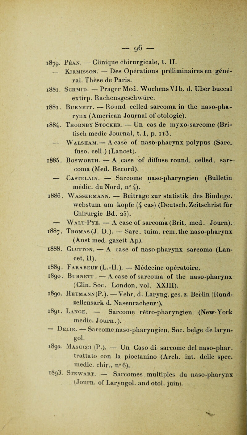 <)6 — i8;9- Péan. — Clinique chirurgicale, t. II. — Kirmisson. — Des Opérations préliminaires en géné¬ ral. Thèse de Pai *is. 1881. Schmid. — Prager Med. Wochens VIb. d. Uber buccal extirp. Rachensgeschwüre. 1881. Burnett. — Round celled sarcoma in the naso-pha¬ rynx (American Journal of otologie). 1884. Thornby Stocker. — Un cas de myxo-sarcome (Bri- tiscli medic Journal, 1.1, p. n3. — Walsham.— A case of naso-pharynx polypus (Sarc. fuso. cell.) (Lancet). 1885. Bosworth. — A case of diffuse round, celled. sar¬ coma (Med. Record). — Castelain. — Sarcome naso-pharyngien (Bulletin médic. du Nord, n° 4)- 1886. Wassermann. — Beitrage zur statistik des Bindege. webstum am kopfe (4 cas) (Deutsch. Zeitschrist fur Chirurgie Bd . 25). — Walt-Pye. — A case of sarcoma (Brit. med. Journ). 1883. Thomas (J. D.). — Sarc. tuim. rem. the naso-pharynx (Aust med. gazelt Ap). 1888. Clctton. — A case of naso-pharynx sarcoma (Lan¬ cet, 11). 1889. Farabeuf (L.-H.). — Médecine opératoire. 1890. Burnett.—A case of sarcoma of the naso-pharynx (Clin. Soc. London, vol. XXIII). 1890. Heymann(P.). — Vehr. d. Laryng. ges. z. Berlin (Rund- zellensark d. Nasenracheur'), 1891. Lange. — Sarcome rétro-pharyngien (New-York medic. Journ.). Délié. — Sarcome naso-pharyngien. Soc. belge de laryiiT gol. 1892. Masucci (P.). — Un Caso di sarcome del naso-phar. trattato con la pioctanino (Arcli. int. delle spec. medic. chir., n°6). 1893. Stewart. — Sarcomes multiples du naso-pharynx (Journ. of Laryngol. andotol. juin).