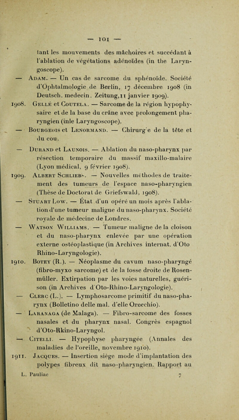 tant les mouvements des mâchoires et succédant à L’ablation de végétations adénoïdes (in the Laryn¬ goscope). — Adam. — Un cas de sarcome du sphénoïde. Société d’OphtalmoIogie de Berlin, 17 décembre 1908 (in Deutsch. médecin. Zeitung,ii janvier 1909). 1908. Celle et Coutela. — Sarcome de la région hypophy¬ saire et de la base du crâne avec prolongement pha¬ ryngien (inle Laryngoscope). — Bourgeois et Lenormand. — Chirurg e de la tête et du cou. — Durand et Launois. — Ablation du naso-pharynx par résection temporaire du massif maxillo-malaire (Lyon médical, 9 février 1908). 1909. Albert Schliebs. — Nouvelles méthodes de traite¬ ment des tumeurs de l’espace naso-pharyngien (Thèse de Doctorat de Griefswald, 1908). — Stuart Low. — État d’un opéré un mois après l’abla¬ tion d’une tumeur maligne du naso-pharynx. Société royale de médecine de Londres. — Watsox Williams. — Tumeur maligne de la cloison et du naso-pharynx enlevée par une opération externe ostéoplastique (in Archives internat. d’Oto Rhino- La ry ngologie). 1910. Botey (R.). — Néoplasme du cavum naso-pharyngé (fibro-myxo sarcome) et de la fosse droite de Rosen- müller. Extirpation par les voies naturelles, guéri¬ son (in Archives d Oto-Rhino-Laryngologie). — Clerc (L.). — Lymphosarcome primitif du naso-pha¬ rynx (Bolletino delle mal. d’elle Oreechio). — Laranaga (de Malaga). — Fibro-sarcome des fosses nasales et du pharynx nasal. Congrès espagnol • d’Oto-Rkino-Laryngol. — Citelli. — Hypophyse pharyngée (Annales des maladies de l’oreille, novembre 1910). 1911. Jacques. — Insertion siège mode d'implantation des polypes fibreux dit naso-pharyngien. Rapport au L. Pauliac 7