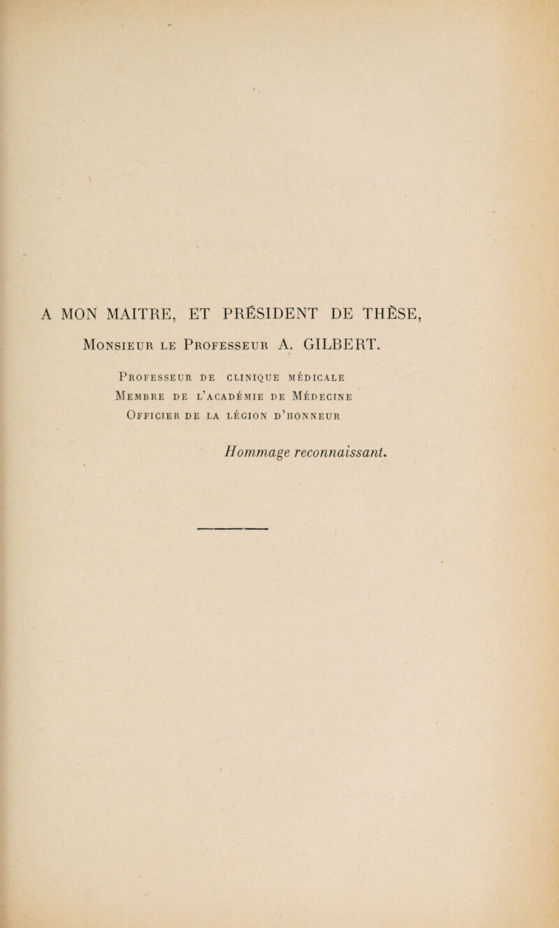 A MON MAITRE, ET PRÉSIDENT DE THÈSE, Monsieur le Professeur A. GILRERT. Professeur de clinique médicale Membre de l’académie de Médecine Officier de la légion d’honneur Hommage reconnaissant.