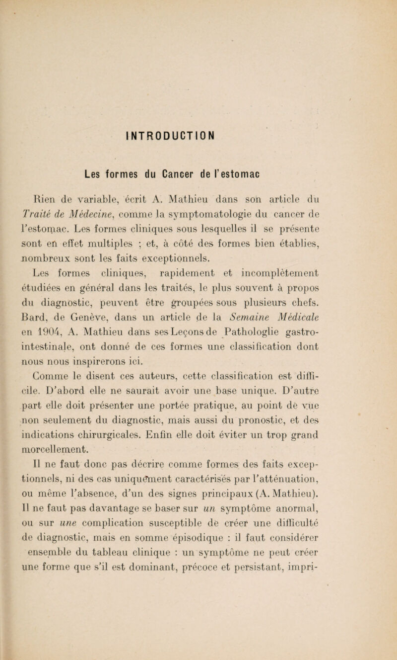 INTRODUCTION Les formes du Cancer de l'estomac Rien de variable, écrit A. Mathieu dans son article du Traité de Médecine, comme la symptomatologie du cancer de l’estomac. Les formes cliniques sous lesquelles il se présente sont en effet multiples ; et, à côté des formes bien établies, nombreux sont les faits exceptionnels. Les formes cliniques, rapidement et incomplètement étudiées en général dans les traités, le plus souvent à propos du diagnostic, peuvent être groupées sous plusieurs chefs. Bard, de Genève, dans un article de la Semaine Médicale en 1904, A. Mathieu dans ses Leçons de Pathologlie gastro¬ intestinale, ont donné de ces formes une classification dont nous nous inspirerons ici. Comme le disent ces auteurs, cette classification est diffi¬ cile. D’abord elle ne saurait avoir une base unique. D’autre part elle doit présenter une portée pratique, au point de vue non seulement du diagnostic, mais aussi du pronostic, et des indications chirurgicales. Enfin elle doit éviter un trop grand morcellement. Il ne faut donc pas décrire comme formes des faits excep¬ tionnels, ni des cas uniquement caractérisés par l’atténuation, ou même l’absence, d’un des signes principaux (A. Mathieu). Il ne faut pas davantage se baser sur un symptôme anormal, ou sur une complication susceptible de créer une difficulté de diagnostic, mais en somme épisodique : il faut considérer ensemble du tableau clinique : un symptôme ne peut créer une forme que s’il est dominant, précoce et persistant, impri-