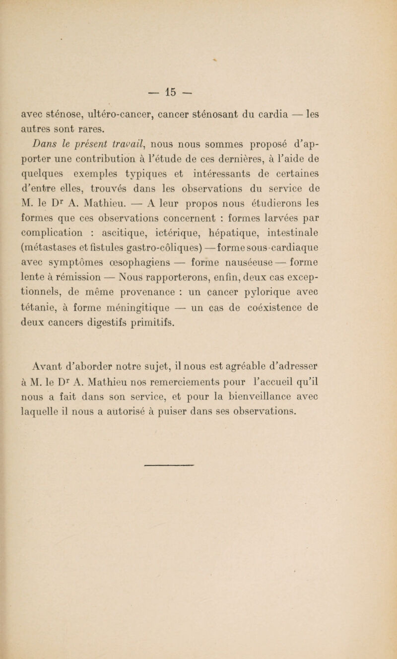 avec sténose, ultéro-cancer, cancer sténosant du cardia — les autres sont rares. Dans le présent travail, nous nous sommes proposé d'ap¬ porter une contribution à l'étude de ces dernières, à l’aide de quelques exemples typiques et intéressants de certaines d'entre elles, trouvés dans les observations du service de M. le Dr A. Mathieu. — A leur propos nous étudierons les formes que ces observations concernent : formes larvées par complication : ascitique, ictérique, hépatique, intestinale (métastases et fistules gastro-côliques)—forme sous-cardiaque avec symptômes œsophagiens — forme nauséeuse — forme lente à rémission — Nous rapporterons, enfin, deux cas excep¬ tionnels, de même provenance : un cancer pylorique avec tétanie, à forme méningitique —- un cas de coéxistence de deux cancers digestifs primitifs. Avant d'aborder notre sujet, il nous est agréable d'adresser à M. le Dr A. Mathieu nos remerciements pour l’accueil qu’il nous a fait dans son service, et pour la bienveillance avec laquelle il nous a autorisé à puiser dans ses observations.