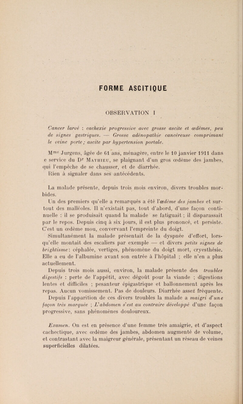 FORME ASCITIQUE OBSERVATION I Cancer larvé : cachexie progressive avec grosse ascite et œdèmes, peu de signes gastriques. — Grosse adénopathie cancéreuse comprimant le veine porte ; ascite par hypertension portale. Mme Jurgens, âgée de 61 ans, ménagère, entre le 10 janvier 1911 dans e service du Dr Mathieu, se plaignant d’un gros œdème des jambes, qui b empêche de se chausser, et de diarrhée. Rien à signaler dans ses antécédents. La malade présente, depuis trois mois environ, divers troubles mor¬ bides. Un des premiers qu’elle a remarqués a été Yœdème des jambes et sur¬ tout des malléoles. Il n’existait pas, tout d’abord, d’une façon conti¬ nuelle : il se produisait quand la malade se fatiguait ; il disparassait par le repos. Depuis cinq à six jours, il est plus prononcé, et persiste. C’est un œdème mou, convervant l’empreinte du doigt. Simultanément la malade présentait de la dyspnée d’effort, lors¬ qu’elle montait des escaliers par exemple — et divers petits signes de brightisme', céphalée, vertiges, phénomène du doigt mort, cryesthésie. Elle a eu de l’albumine avant son entrée à l’hôpital ; elle n’en a plus actuellement. Depuis trois mois aussi, environ, la malade présente des troubles digestifs : perte de l’appétit, avec dégoût pour la viande ; digestions lentes et difficiles ; pesanteur épigastrique et ballonnement après les repas. Aucun vomissement. Pas de douleurs. Diarrhée assez fréquente. Depuis l’apparition de ces divers troubles la malade a maigri d'une façon très marquée ; L'abdomen s'est au contraire développé d’une façon progressive, sans phénomènes douloureux. Examen. On est en présence d’une femme très amaigrie, et d’aspect cachectique, avec œdème des jambes, abdomen augmenté de volume, et contrastant avec la maigreur générale, présentant un réseau de veines superficielles dilatées.