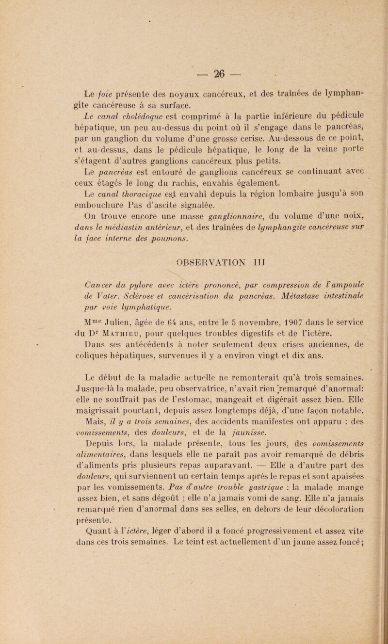 Le foie présente des noyaux cancéreux, et des traînées de lymphan¬ gite cancéreuse à sa surface. Le canal cholédoque est comprimé à la partie inférieure du pédicule hépatique, un peu au-dessus du point où il s’engage dans le pancréas, par un ganglion du volume d’une grosse cerise. Au-dessous de ce point, et au-dessus, dans le pédicule hépatique, le long de la veine porte s’étagent d’autres ganglions cancéreux plus petits. Le pancréas est entouré de ganglions cancéreux se continuant avec ceux étages le long du rachis, envahis également. Le canal thoracique es.t envahi depuis la région lombaire jusqu’à son embouchure Pas d’ascite signalée. On trouve encore une masse ganglionnaire, du volume d’une noix, dans le médiastin antérieur, et des traînées de lymphangite cancéreuse sur la face interne des poumons. OBSERVATION III Cancer du pylore avec ictère prononcé, par compression de Vampoule de Vater. Sclérose et cancérisation du pancréas. Métastase intestinale par voie lymphatique. Mme Julien, âgée de 64 ans, entre le 5 novembre, 1907 dans le service du Dr Mathieu, pour quelques troubles digestifs et de l’ictère. Dans ses antécédents à noter seulement deux crises anciennes, de coliques hépatiques, survenues il y a environ vingt et dix ans. Le début de la maladie actuelle ne remonterait qu’à trois semaines. Jusque-là la malade, peu observatrice, n’avait rien 'remarqué d’anormal: elle ne souffrait pas de l’estomac, mangeait et digérait assez bien. Elle maigrissait pourtant, depuis assez longtemps déjà, d’une façon notable. Mais, il y a trois semaines, des accidents manifestes ont apparu : des vomissements, des douleurs, et de la jaunisse. Depuis lors, la malade présente, tous les jours, des vomissements alimentaires, dans lesquels elle ne paraît pas avoir remarqué de débris d’aliments pris plusieurs repas auparavant. — Elle a d’autre part des douleurs, qui surviennent un certain temps après le repas et sont apaisées par les vomissements. Pas Æautre trouble gastrique : la malade mange assez bien, et sans dégoût ; elle n’a jamais vomi de sang. Elle n’a jamais remarqué rien d’anormal dans ses selles, en dehors de leur décoloration présente. Quant à Y ictère, léger d’abord il a foncé progressivement et assez vite dans ces trois semaines. Le teint est actuellement d’un jaune assez foncé ;