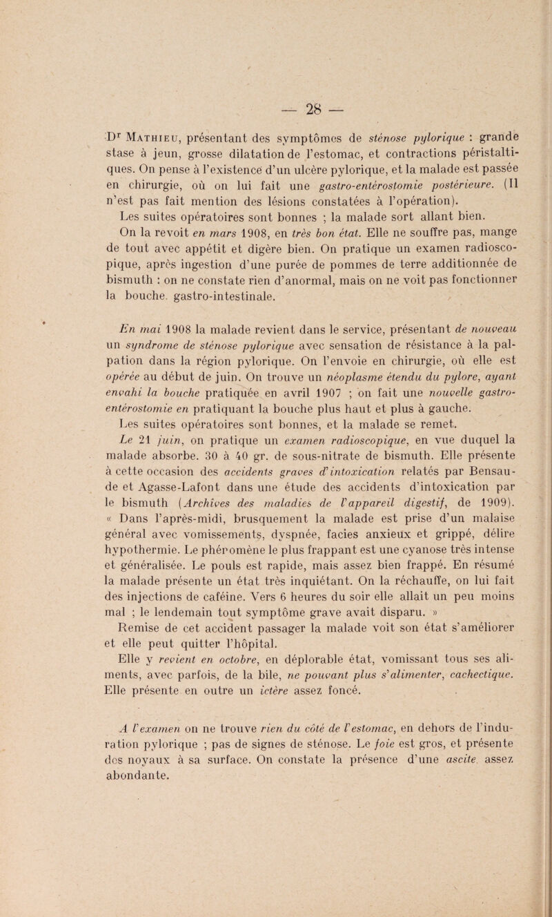 Dr Mathieu, présentant des symptômes de sténose pylorique : grande stase à jeun, grosse dilatation de l’estomac, et contractions péristalti¬ ques. On pense à l’existence d’un ulcère pylorique, et la malade est passée en chirurgie, où on lui fait une gastro-entérostomie postérieure. (Il n’est pas fait mention des lésions constatées à l’opération). Les suites opératoires sont bonnes ; la malade sort allant bien. On la revoit en mars 1908, en très bon état. Elle ne souffre pas, mange de tout avec appétit et digère bien. On pratique un examen radiosco¬ pique, après ingestion d’une purée de pommes de terre additionnée de bismuth : on ne constate rien d’anormal, mais on ne voit pas fonctionner la bouche, gastro-intestinale. En mai 1908 la malade revient dans le service, présentant de nouveau un syndrome de sténose pylorique avec sensation de résistance à la pal¬ pation dans la région pylorique. On l’envoie en chirurgie, où elle est opérée au début de juin. On trouve un néoplasme étendu du pylore, ayant envahi la bouche pratiquée en avril 1907 ; on fait une nouvelle gastro- entérostomie en pratiquant la bouche plus haut et plus à gauche. Les suites opératoires sont bonnes, et la malade se remet. Le 21 juin, on pratique un examen radioscopique, en vue duquel la malade absorbe. 30 à 40 gr. de sous-nitrate de bismuth. Elle présente à cette occasion des accidents graves d'intoxication relatés par Bensau- de et Agasse-Lafont dans une étude des accidents d’intoxication par le bismuth (Archives des maladies de l'appareil digestif, de 1909). « Dans l’après-midi, brusquement la malade est prise d’un malaise général avec vomissements, dyspnée, faciès anxieux et grippé, délire hypothermie. Le phéromène le plus frappant est une cyanose très intense et généralisée. Le pouls est rapide, mais assez bien frappé. En résumé la malade présente un état très inquiétant. On la réchauffe, on lui fait des injections de caféine. Vers 6 heures du soir elle allait un peu moins mal ; le lendemain tout symptôme grave avait disparu. » Remise de cet accident passager la malade voit son état s’améliorer et elle peut quitter l’hôpital. Elle y revient en octobre, en déplorable état, vomissant tous ses ali¬ ments, avec parfois, de la bile, ne pouvant plus s'alimenter, cachectique. Elle présente en outre un ictère assez foncé. A l'examen on ne trouve rien du côté de V estomac, en dehors de F indu¬ ration pylorique ; pas de signes de sténose. Le foie est gros, et présente des noyaux à sa surface. On constate la présence d’une ascite assez abondante.