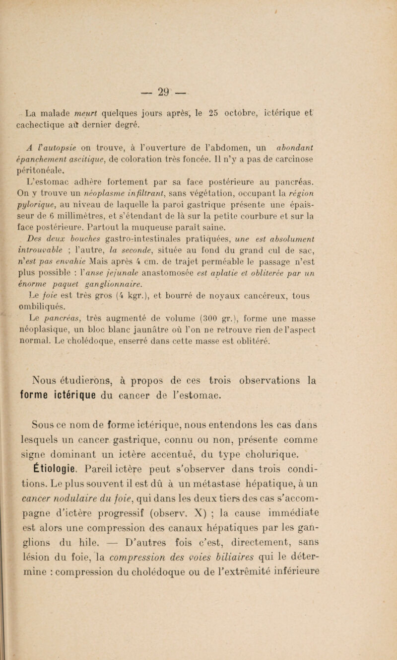 La malade meurt quelques jours après, le 25 octobre, ictérique et cachectique aü dernier degré. A Vautopsie on trouve, à l’ouverture de l’abdomen, un abondant épanchement ascitique, de coloration très foncée. Il n’v a pas de carcinose péritonéale. L’estomac adhère fortement par sa face postérieure au pancréas. On y trouve un néoplasme infiltrant, sans végétation, occupant la région pylorique, au niveau de laquelle la paroi gastrique présente une épais¬ seur de 6 millimètres, et s’étendant de là sur la petite courbure et sur la face postérieure. Partout la muqueuse paraît saine. Des deux bouches gastro-intestinales pratiquées, une est absolument introuvable ; l’autre, la seconde, située au fond du grand cul de sac, n'est pas envahie Mais après 4 cm. de trajet perméable le passage n’est plus possible : 1 anse jejunale anastomosée est aplatie et oblitérée par un énorme paquet ganglionnaire. Le foie est très gros (4 kgr.), et bourré de noyaux cancéreux, tous ombiliqués. Le pancréas, très augmenté de volume (300 gr.), forme une masse néoplasique, un bloc blanc jaunâtre où l’on ne retrouve rien de l’aspect normal. Le cholédoque, enserré dans cette masse est oblitéré. Nous étudierons, à propos de ces trois observations la forme ictérique du cancer de l'estomac. Sous ce nom de forme ictérique, nous entendons les cas dans lesquels un cancer gastrique, connu ou non, présente comme signe dominant un ictère accentué, du type cholurique. Étiologie. Pareil ictère peut s’observer dans trois condi¬ tions. Le plus souvent il est dû à un métastase hépatique, à un cancer nodulaire du foie, qui dans les deux tiers des cas s’accom¬ pagne d’ictère progressif (observ. X) ; la cause immédiate est alors une compression des canaux hépatiques par les gan¬ glions du hile. — D’autres fois c’est, directement, sans lésion du foie, la compression des voies biliaires qui le déter¬ mine : compression du cholédoque ou de l’extrémité inférieure