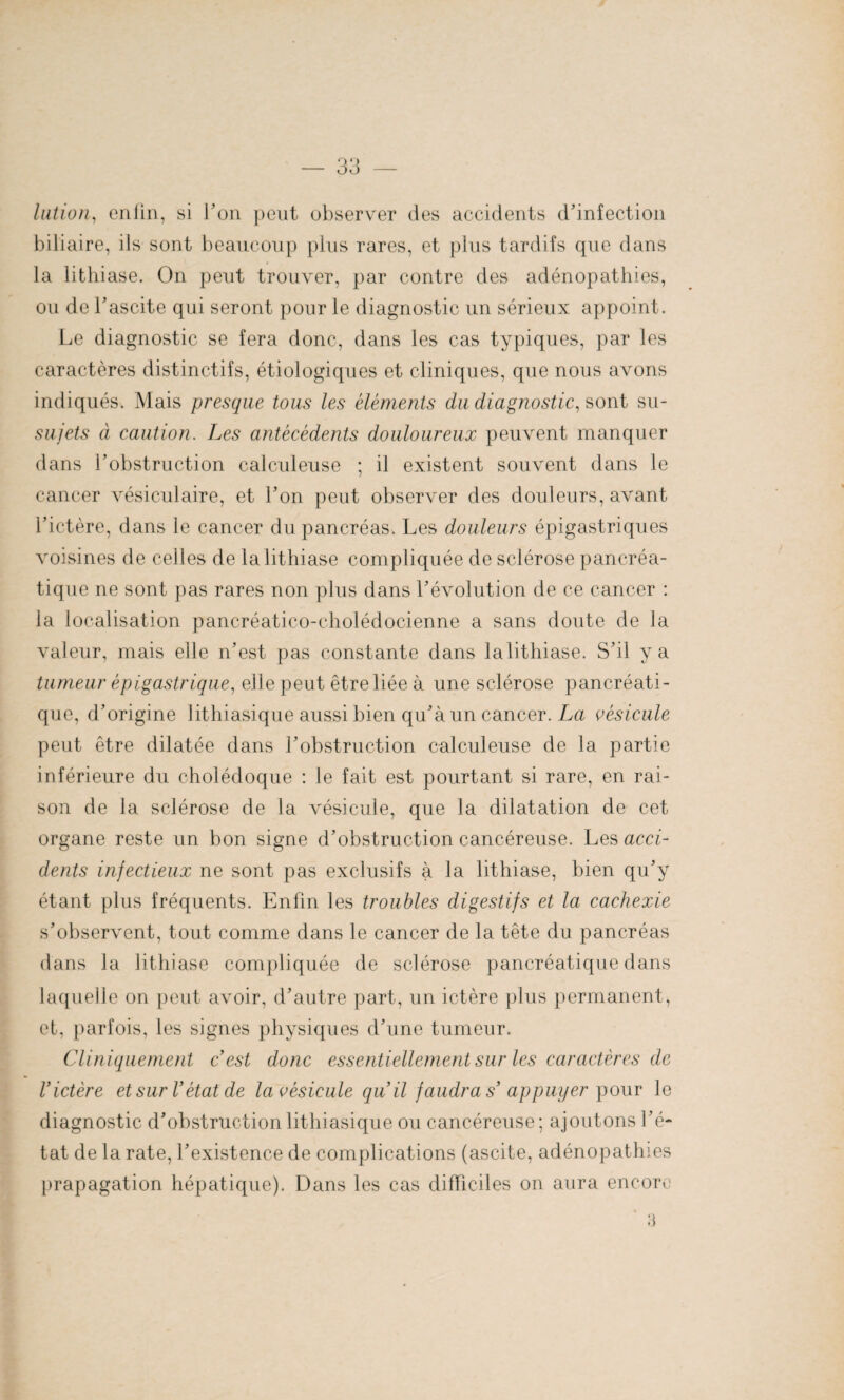 lation, cniin, si Ton peut observer des accidents d'infection biliaire, ils sont beaucoup plus rares, et plus tardifs que dans la lithiase. On peut trouver, par contre des adénopathies, ou de l'ascite qui seront pour le diagnostic un sérieux appoint. Le diagnostic se fera donc, dans les cas typiques, par les caractères distinctifs, étiologiques et cliniques, que nous avons indiqués. Mais presque tous les éléments du diagnostic, sont su- sujets à caution. Les antécédents douloureux peuvent manquer dans l'obstruction calcideuse ; il existent souvent dans le cancer vésiculaire, et l'on peut observer des douleurs, avant l’ictère, dans le cancer du pancréas. Les douleurs épigastriques voisines de celles de la lithiase compliquée de sclérose pancréa¬ tique ne sont pas rares non plus dans l'évolution de ce cancer : la localisation pancréatico-cholédocienne a sans doute de la valeur, mais elle n’est pas constante dans lalithiase. S’il y a tumeur épigastrique, elle peut être liée à une sclérose pancréati¬ que, d'origine lithiasique aussi bien qu'à un cancer. La vésicule peut être dilatée dans l'obstruction calcideuse de la partie inférieure du cholédoque : le fait est pourtant si rare, en rai¬ son de la sclérose de la vésicule, que la dilatation de cet organe reste un bon signe d’obstruction cancéreuse. Les acci¬ dents infectieux ne sont pas exclusifs à la lithiase, bien qu’y étant plus fréquents. Enfin les troubles digestifs et la cachexie s’observent, tout comme dans le cancer de la tête du pancréas dans la lithiase compliquée de sclérose pancréatique dans laquelle on peut avoir, d’autre part, un ictère plus permanent, et, parfois, les signes physiques d'une tumeur. Cliniquement c’est donc essentiellement sur les caractères de l’ictère et sur l’état de la vésicule qu’il faudra s’ appuyer pour le diagnostic d'obstruction lithiasique ou cancéreuse; ajoutons l’é¬ tat de la rate, l'existence de complications (ascite, adénopathies prapagation hépatique). Dans les cas difficiles on aura encore 3