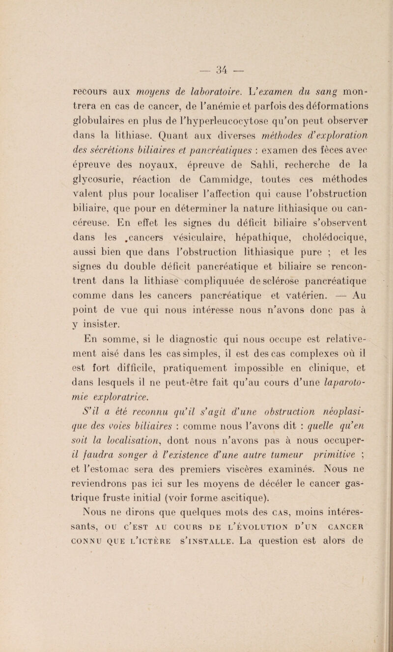 recours aux moyens de laboratoire. U examen du sang mon¬ trera en cas de cancer, de Fanémie et parfois des déformations globulaires en plus de Fhyperleucocytose qiFon peut observer dans la lithiase. Quant aux diverses méthodes d’exploration des sécrétions biliaires et pancréatiques : examen des fèces avec épreuve des noyaux, épreuve de Sahli, recherche de la glycosurie, réaction de Cammidge, toutes ces méthodes valent plus pour localiser F affection qui cause Fobstruction biliaire, que pour en déterminer la nature lithiasique ou can¬ céreuse. En effet les signes du déficit biliaire s’observent dans les #cancers vésiculaire, hépathique, cholédocique, aussi bien que dans Fobstruction lithiasique pure ; et les signes du double déficit pancréatique et biliaire se rencon¬ trent dans la lithiase compliquuée de sclérose pancréatique comme dans les cancers pancréatique et vatérien. — Au point de vue qui nous intéresse nous n’avons donc pas à y insister. En somme, si le diagnostic qui nous occupe est relative¬ ment aisé dans les cas simples, il est des cas complexes où il est fort difficile, pratiquement impossible en clinique, et dans lesquels il ne peut-être fait qu’au cours d’une laparoto¬ mie exploratrice. S’il a été reconnu qu’il s’agit d’une obstruction néoplasi¬ que des voies biliaires : comme nous l’avons dit : quelle qu’en soit la localisation, dont nous n’avons pas à nous occuper- il faudra songer à l’existence d’une autre tumeur primitive ; et Festomac sera des premiers viscères examinés. Nous ne reviendrons pas ici sur les moyens de décéler le cancer gas¬ trique fruste initia] (voir forme ascitique). Nous ne dirons que quelques mots des cas, moins intéres¬ sants, ou c’est au cours de l’évolution d’un cancer connu que l’ictère s’installe. La question est alors de