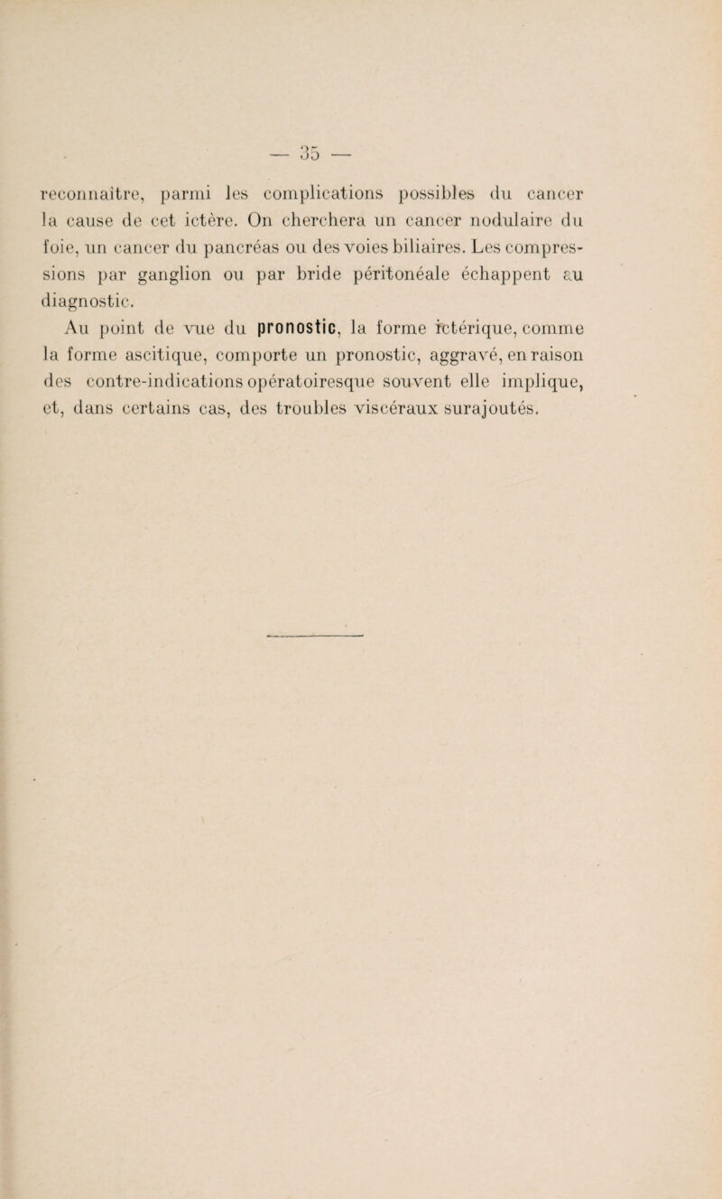 reconnaître, parmi les complications possibles du cancer la cause de cet ictère. On cherchera un cancer nodulaire du foie, un cancer du pancréas ou. des voies biliaires. Les compres¬ sions par ganglion ou par bride péritonéale échappent au diagnostic. Au point de vue du pronostic, la forme ictérique, comme la forme ascitique, comporte un pronostic, aggravé, en raison des contre-indications opératoiresque souvent elle implique, et, dans certains cas, des troubles viscéraux surajoutés.