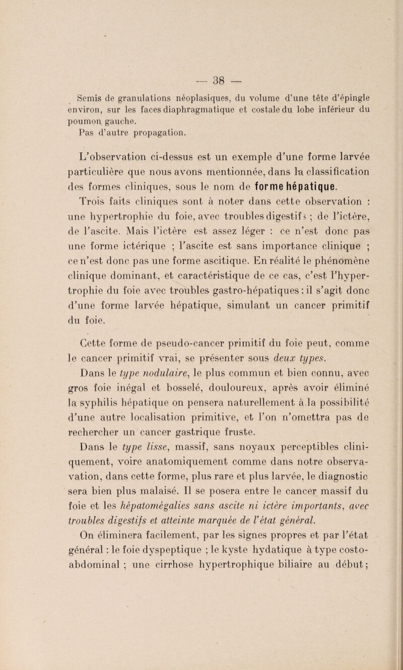 Semis de granulations néoplasiques, du volume d’une tête d’épingle environ, sur les faces diaphragmatique et costale du lobe inférieur du poumon gauche. Pas d’autre propagation. L'observation ci-dessus est un exemple d’une forme larvée particulière que nous avons mentionnée, dans lu classification des formes cliniques, sous le nom de forme hépatique. Trois faits cliniques sont à noter dans cette observation : une hypertrophie du foie, avec troubles digestif 3 ; de l’ictère, de l’ascite. Mais l’ictère est assez léger : ce n’est donc pas une forme ictérique ; l’ascite est sans importance clinique ; ce n’est donc pas une forme ascitique. En réalité le phénomène clinique dominant, et caractéristique de ce cas, c’est l’hyper¬ trophie du foie avec troubles gastro-hépatiques : il s’agit donc d’une forme larvée hépatique, simulant un cancer primitif du foie. Cette forme de pseudo-cancer primitif du foie peut, comme le cancer primitif vrai, se présenter sous deux types. Dans le type nodulaire, le plus commun et bien connu, avec gros foie inégal et bosselé, douloureux, après avoir éliminé la syphilis hépatique on pensera naturellement à la possibilité d’une autre localisation primitive, et l’on n’omettra pas de rechercher un cancer gastrique fruste. Dans le type lisse, massif, sans noyaux perceptibles clini¬ quement, voire anatomiquement comme dans notre observa- vation, dans cette forme, plus rare et plus larvée, le diagnostic sera bien plus malaisé. Il se posera entre le cancer massif du foie et les hèpatomegalles sans ascite ni ictère importants, avec troubles digestifs et atteinte marquée de Vétat général. On éliminera facilement, par les signes propres et par l’état général : le foie dyspeptique ; le kyste hydatique à type costo- abdominal ; une cirrhose hypertrophique biliaire au début ;